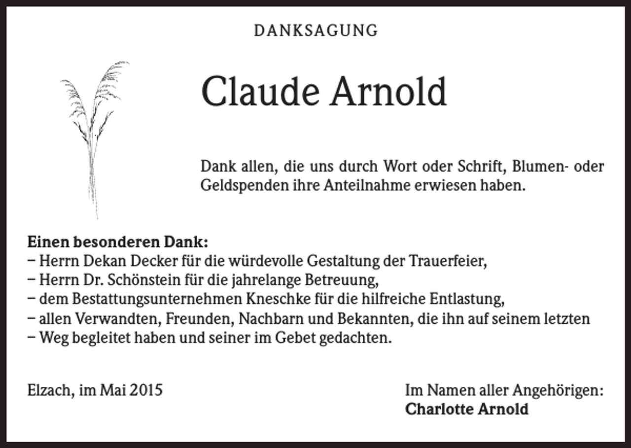 <p>DANKSAGUNG</p><p>Claude Arnold<br />Dank allen, die uns durch Wort oder Schrift, Blumen- oder<br />Geldspenden ihre Anteilnahme erwiesen haben.<br />Einen besonderen Dank:<br />– Herrn Dekan Decker für die würdevolle Gestaltung der Trauerfeier,<br />– Herrn Dr. Schönstein für die jahrelange Betreuung,<br />– dem Bestattungsunternehmen Kneschke für die hilfreiche Entlastung,<br />– allen Verwandten, Freunden, Nachbarn und Bekannten, die ihn auf seinem letzten<br />– Weg begleitet haben und seiner im Gebet gedachten.<br />Elzach, im Mai 2015</p><p>Im Namen aller Angehörigen:<br />Charlotte Arnold</p>