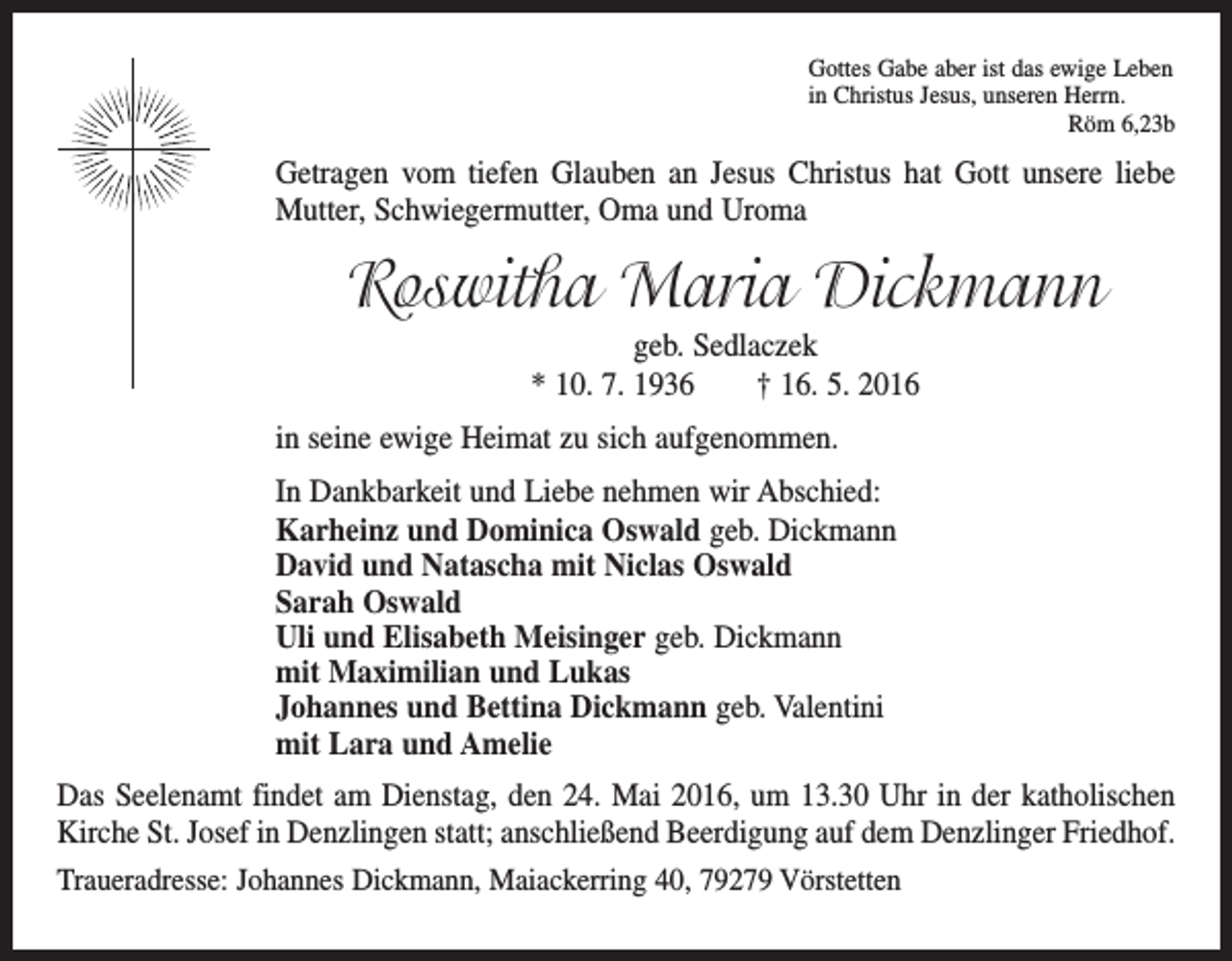 <p>Gottes Gabe aber ist das ewige Leben<br />in Christus Jesus, unseren Herrn.</p><p>Röm 6,23b</p><p>Getragen vom tiefen Glauben an Jesus Christus hat Gott unsere liebe<br />Mutter, Schwiegermutter, Oma und Uroma</p><p>Roswitha Maria Dickmann<br />geb. Sedlaczek<br />* 10. 7. 1936 † 16. 5. 2016<br />in seine ewige Heimat zu sich aufgenommen.<br />In Dankbarkeit und Liebe nehmen wir Abschied:<br />Karheinz und Dominica Oswald geb. Dickmann<br />David und Natascha mit Niclas Oswald<br />Sarah Oswald<br />Uli und Elisabeth Meisinger geb. Dickmann<br />mit Maximilian und Lukas<br />Johannes und Bettina Dickmann geb. Valentini<br />mit Lara und Amelie<br />Das Seelenamt findet am Dienstag, den 24. Mai 2016, um 13.30 Uhr in der katholischen<br />Kirche St. Josef in Denzlingen statt; anschließend Beerdigung auf dem Denzlinger Friedhof.<br />Traueradresse: Johannes Dickmann, Maiackerring 40, 79279 Vörstetten</p>