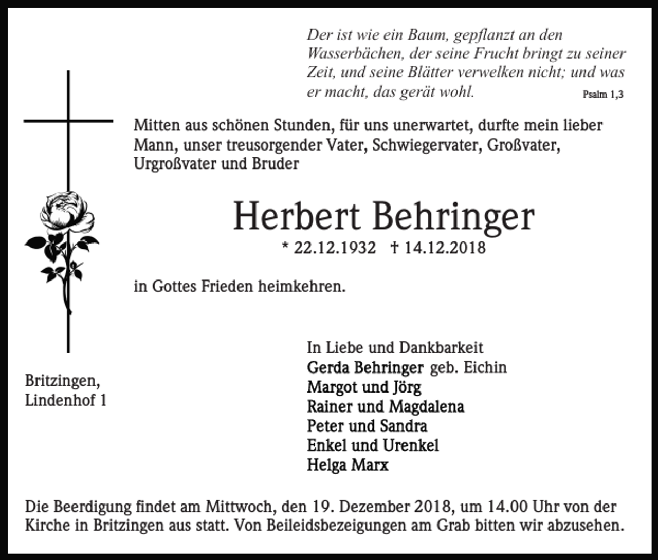 <p>Der ist wie ein Baum, gepflanzt an den<br />Wasserbächen, der seine Frucht bringt zu seiner<br />Zeit, und seine Blätter verwelken nicht; und was<br />er macht, das gerät wohl.<br />Psalm 1,3<br />Mitten aus schönen Stunden, für uns unerwartet, durfte mein lieber<br />Mann, unser treusorgender Vater, Schwiegervater, Großvater,<br />Urgroßvater und Bruder</p><p>Herbert Behringer<br />* 22.12.1932 † 14.12.2018<br />in Gottes Frieden heimkehren.</p><p>Britzingen,<br />Lindenhof 1</p><p>In Liebe und Dankbarkeit<br />geb. Eichin</p><p>Die Beerdigung findet am Mittwoch, den 19. Dezember 2018, um 14.00 Uhr von der<br />Kirche in Britzingen aus statt. Von Beileidsbezeigungen am Grab bitten wir abzusehen.</p>