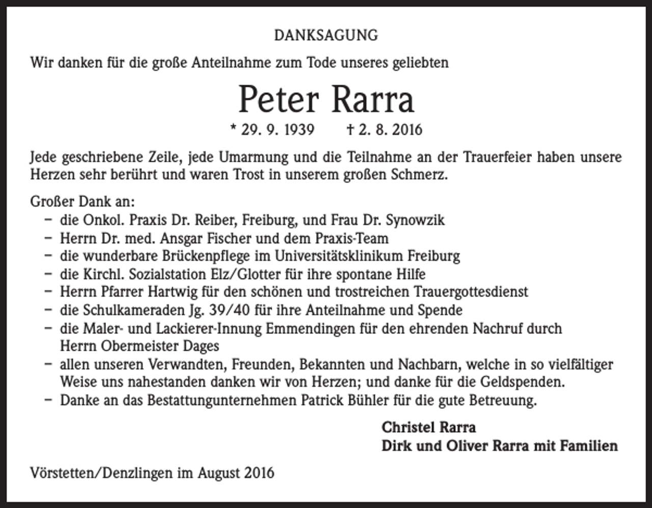 <p>DANKSAGUNG<br />Wir danken für die große Anteilnahme zum Tode unseres geliebten</p><p>Peter Rarra</p><p>* 29. 9. 1939 † 2. 8. 2016<br />Jede geschriebene Zeile, jede Umarmung und die Teilnahme an der Trauerfeier haben unsere<br />Herzen sehr berührt und waren Trost in unserem großen Schmerz.<br />Großer Dank an:<br />– die Onkol. Praxis Dr. Reiber, Freiburg, und Frau Dr. Synowzik<br />– Herrn Dr. med. Ansgar Fischer und dem Praxis-Team<br />– die wunderbare Brückenpflege im Universitätsklinikum Freiburg<br />– die Kirchl. Sozialstation Elz/Glotter für ihre spontane Hilfe<br />– Herrn Pfarrer Hartwig für den schönen und trostreichen Trauergottesdienst<br />– die Schulkameraden Jg. 39/40 für ihre Anteilnahme und Spende<br />– die Maler- und Lackierer-Innung Emmendingen für den ehrenden Nachruf durch<br />Herrn Obermeister Dages<br />– allen unseren Verwandten, Freunden, Bekannten und Nachbarn, welche in so vielfältiger<br />Weise uns nahestanden danken wir von Herzen; und danke für die Geldspenden.<br />– Danke an das Bestattungunternehmen Patrick Bühler für die gute Betreuung.<br />Christel Rarra<br />Dirk und Oliver Rarra mit Familien<br />Vörstetten/Denzlingen im August 2016</p>