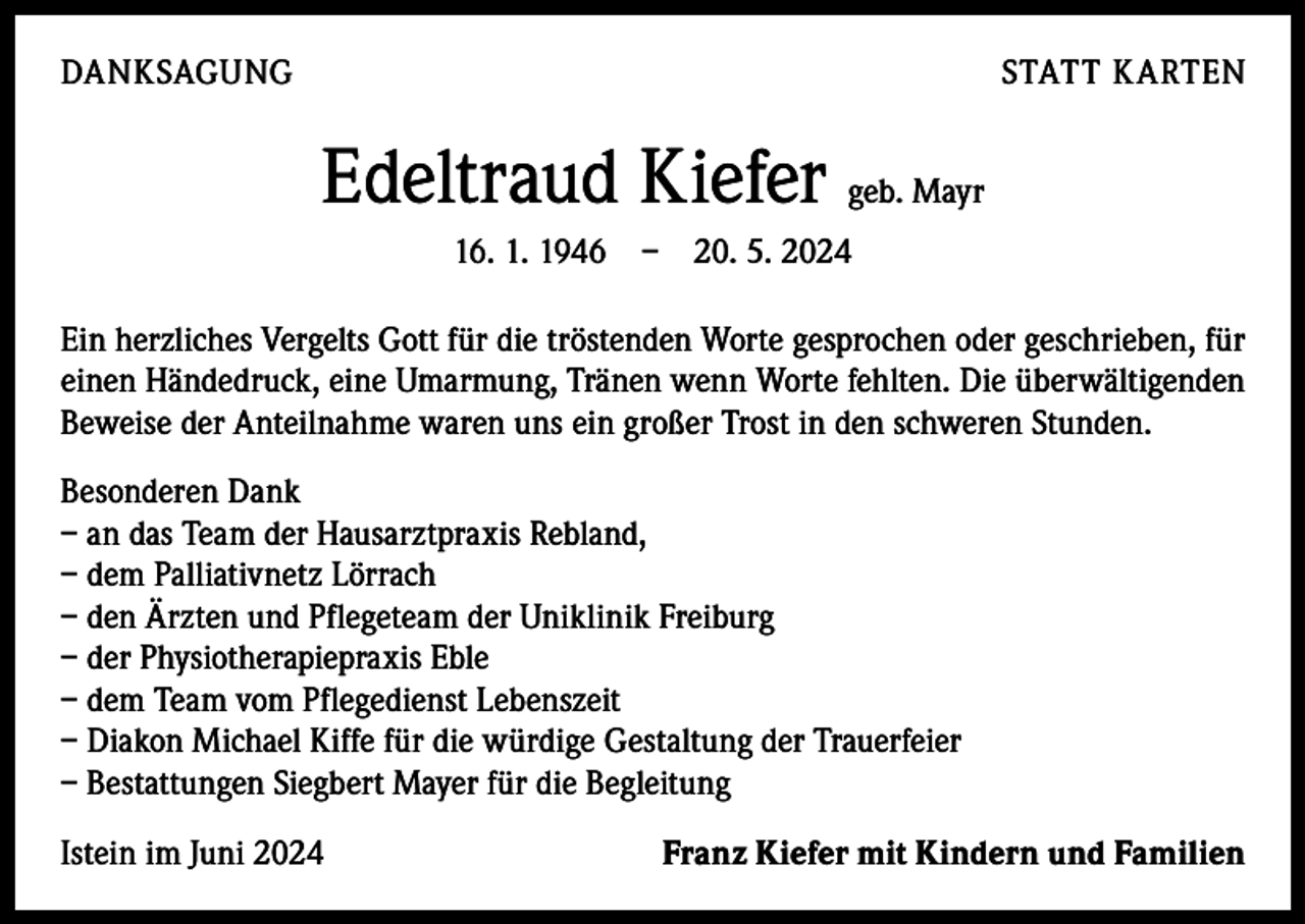 <p>DANKSAGUNG</p><p>STATT KARTEN</p><p>Edeltraud Kiefer geb. Mayr<br />16. 1. 1946 – 20. 5. 2024<br />Ein herzliches Vergelts Gott für die tröstenden Worte gesprochen oder geschrieben, für<br />einen Händedruck, eine Umarmung, Tränen wenn Worte fehlten. Die überwältigenden<br />Beweise der Anteilnahme waren uns ein großer Trost in den schweren Stunden.<br />Besonderen Dank<br />– an das Team der Hausarztpraxis Rebland,<br />– dem Palliativnetz Lörrach<br />– den Ärzten und Pflegeteam der Uniklinik Freiburg<br />– der Physiotherapiepraxis Eble<br />– dem Team vom Pflegedienst Lebenszeit<br />– Diakon Michael Kiffe für die würdige Gestaltung der Trauerfeier<br />– Bestattungen Siegbert Mayer für die Begleitung<br />Istein im Juni 2024</p><p>Franz Kiefer mit Kindern und Familien</p>