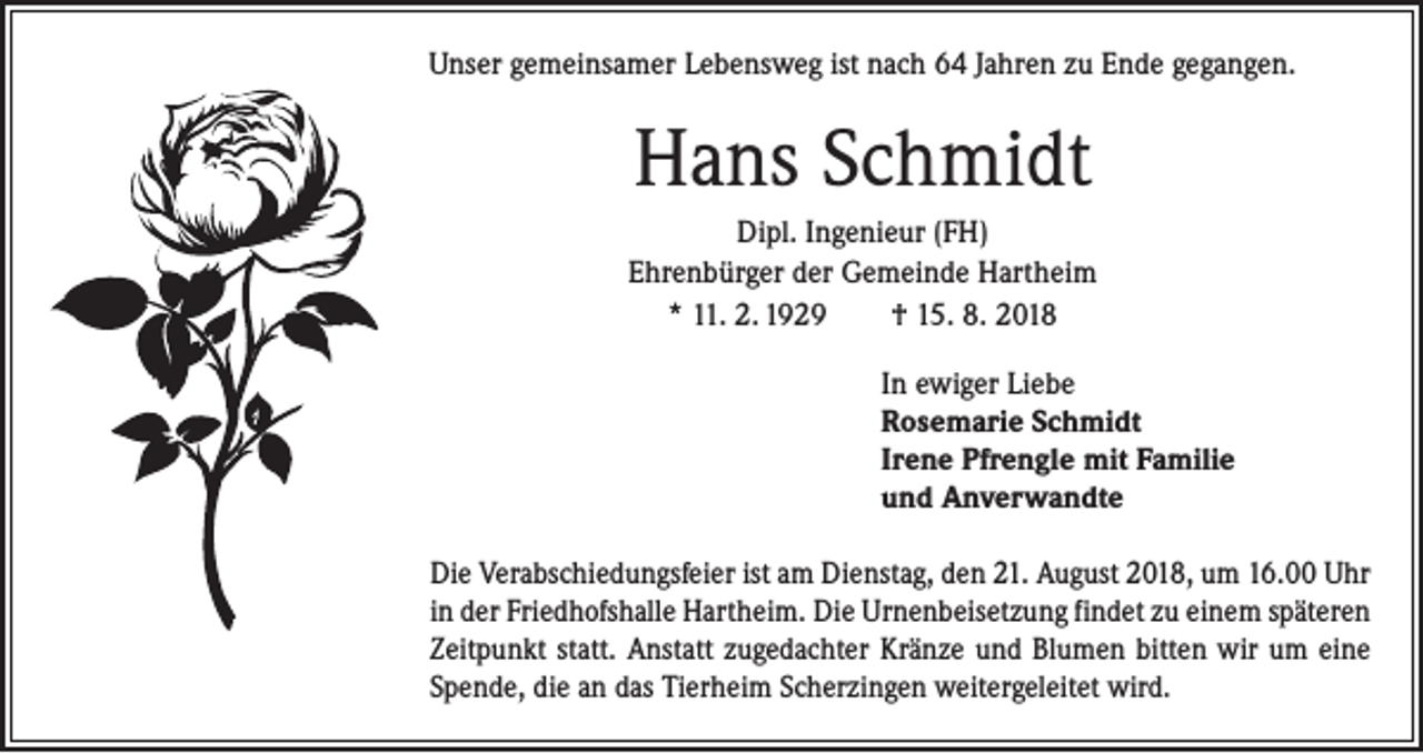 <p>Unser gemeinsamer Lebensweg ist nach 64 Jahren zu Ende gegangen.</p><p>Hans Schmidt<br />Dipl. Ingenieur (FH)<br />Ehrenbürger der Gemeinde Hartheim<br />* 11. 2. 1929 † 15. 8. 2018<br />In ewiger Liebe<br />Rosemarie Schmidt<br />Irene Pfrengle mit Familie<br />und Anverwandte<br />Die Verabschiedungsfeier ist am Dienstag, den 21. August 2018, um 16.00 Uhr<br />in der Friedhofshalle Hartheim. Die Urnenbeisetzung findet zu einem ­späteren<br />Zeitpunkt statt. Anstatt zugedachter Kränze und Blumen bitten wir um eine<br />Spende, die an das Tierheim Scherzingen weitergeleitet wird.</p>
