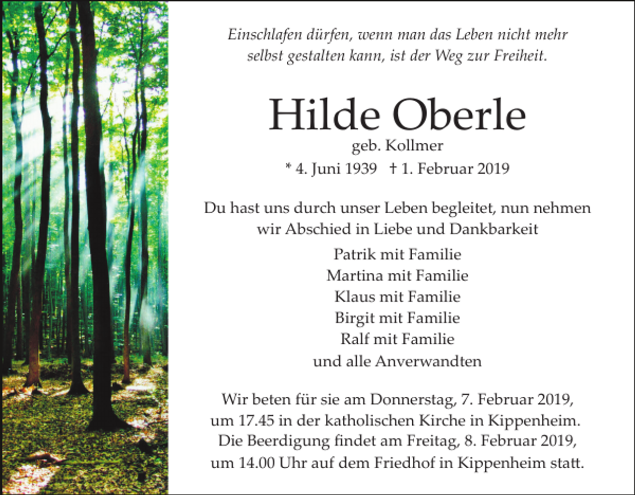 <p>Einschlafen dürfen, wenn man das Leben nicht mehr<br />selbst gestalten kann, ist der Weg zur Freiheit.</p><p>Hilde Oberle<br />geb. Kollmer<br />* 4. Juni 1939 † 1. Februar 2019</p><p>Du hast uns durch unser Leben begleitet, nun nehmen<br />wir Abschied in Liebe und Dankbarkeit<br />Patrik mit Familie<br />Martina mit Familie<br />Klaus mit Familie<br />Birgit mit Familie<br />Ralf mit Familie<br />und alle Anverwandten<br />Wir beten für sie am Donnerstag, 7. Februar 2019,<br />um 17.45 in der katholischen Kirche in Kippenheim.<br />Die Beerdigung ﬁndet am Freitag, 8. Februar 2019,<br />um 14.00 Uhr auf dem Friedhof in Kippenheim sta�.</p>