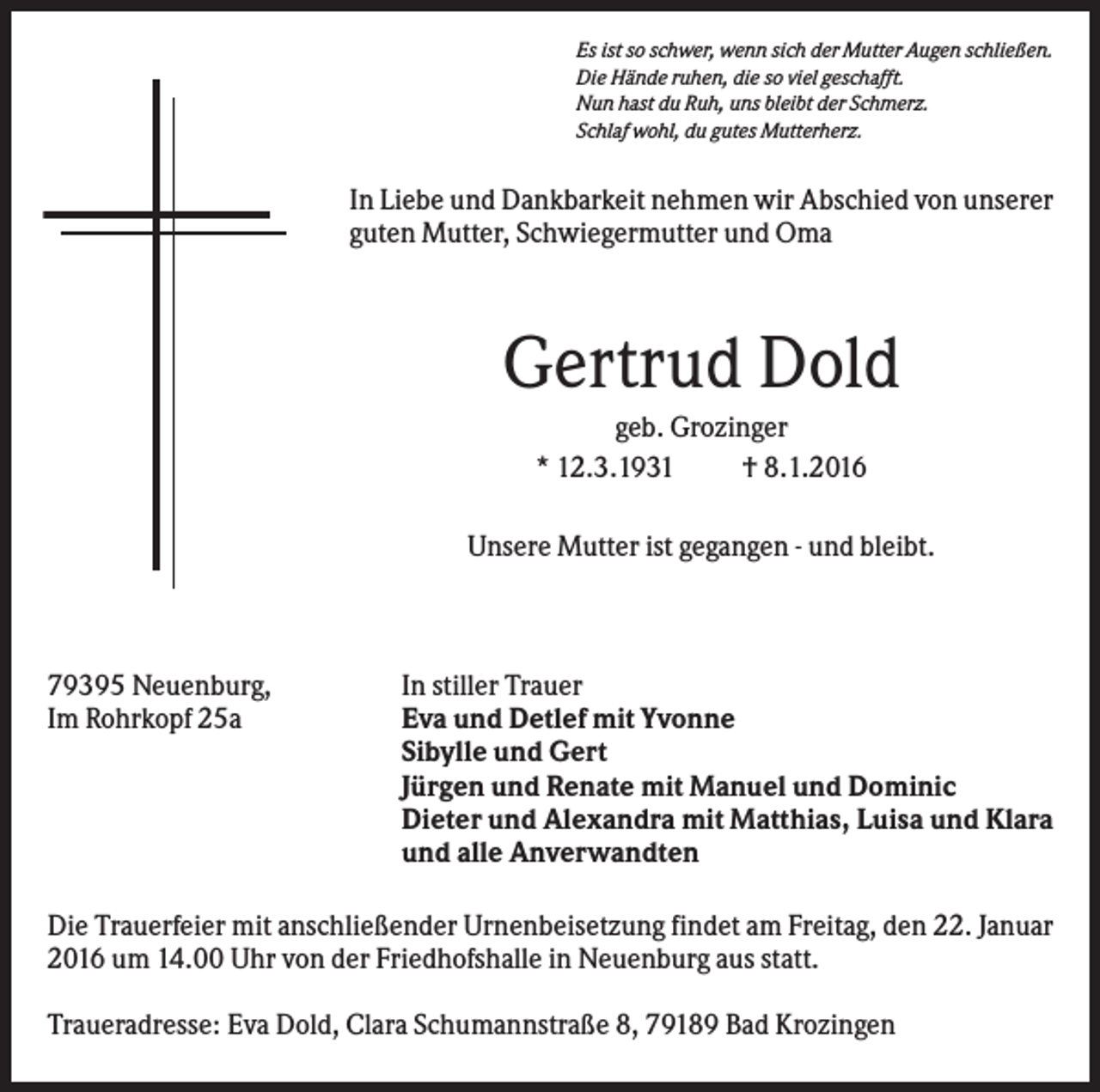 <p>Es ist so schwer, wenn sich der Mutter Augen schließen.<br />Die Hände ruhen, die so viel geschafft.<br />Nun hast du Ruh, uns bleibt der Schmerz.<br />Schlaf wohl, du gutes Mutterherz.</p><p>In Liebe und Dankbarkeit nehmen wir Abschied von unserer<br />guten Mutter, Schwiegermutter und Oma</p><p>Gertrud Dold<br />geb. Grozinger<br />* 12.3.1931<br />† 8.1.2016<br />Unsere Mutter ist gegangen - und bleibt.</p><p>79395 Neuenburg,<br />Im Rohrkopf 25a</p><p>In stiller Trauer<br />Eva und Detlef mit Yvonne<br />Sibylle und Gert<br />Jürgen und Renate mit Manuel und Dominic<br />Dieter und Alexandra mit Matthias, Luisa und Klara<br />und alle Anverwandten</p><p>Die Trauerfeier mit anschließender Urnenbeisetzung findet am Freitag, den 22. Januar<br />2016 um 14.00 Uhr von der Friedhofshalle in Neuenburg aus statt.<br />Traueradresse: Eva Dold, Clara Schumannstraße 8, 79189 Bad Krozingen</p>