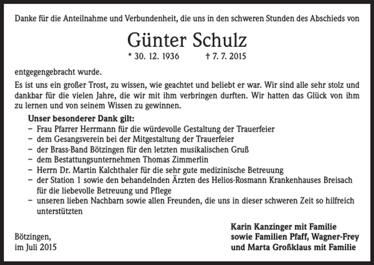 <p>Danke für die Anteilnahme und Verbundenheit, die uns in den schweren Stunden des Abschieds von</p><p>Günter Schulz<br />* 30. 12. 1936 † 7. 7. 2015</p><p>entgegengebracht wurde.<br />Es ist uns ein großer Trost, zu wissen, wie geachtet und beliebt er war. Wir sind alle sehr stolz und<br />dankbar für die vielen Jahre, die wir mit ihm verbringen durften. Wir hatten das Glück von ihm<br />zu lernen und von seinem Wissen zu gewinnen.<br />Unser besonderer Dank gilt:<br />– Frau Pfarrer Herrmann für die würdevolle Gestaltung der Trauerfeier<br />– dem Gesangsverein bei der Mitgestaltung der Trauerfeier<br />– der Brass-Band Bötzingen für den letzten musikalischen Gruß<br />– dem Bestattungsunternehmen Thomas Zimmerlin<br />– Herrn Dr. Martin Kalchthaler für die sehr gute medizinische Betreuung<br />– der Station 1 sowie den behandelnden Ärzten des Helios-Rosmann Krankenhauses Breisach<br />für die liebevolle Betreuung und Pflege<br />– unseren lieben Nachbarn sowie allen Freunden, die uns in dieser schweren Zeit so hilfreich<br />unterstützten</p><p>Bötzingen,<br />im Juli 2015</p><p>Karin Kanzinger mit Familie<br />sowie Familien Pfaff, Wagner-Frey<br />und Marta Großklaus mit Familie</p>
