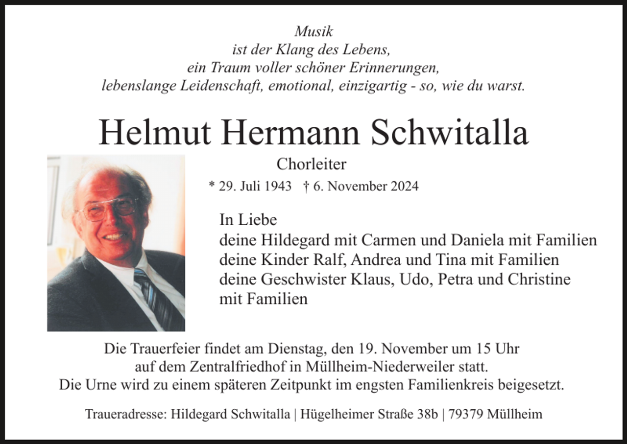 <p>Musik<br />ist der Klang des Lebens,<br />ein Traum voller schöner Erinnerungen,<br />lebenslange Leidenschaft, emotional, einzigartig - so, wie du warst.</p><p>Helmut Hermann Schwitalla<br />Chorleiter<br />* 29. Juli 1943 † 6. November 2024</p><p>In Liebe<br />deine Hildegard mit Carmen und Daniela mit Familien<br />deine Kinder Ralf, Andrea und Tina mit Familien<br />deine Geschwister Klaus, Udo, Petra und Christine<br />mit Familien<br />Die Trauerfeier findet am Dienstag, den 19. November um 15 Uhr<br />auf dem Zentralfriedhof in Müllheim-Niederweiler statt.<br />Die Urne wird zu einem späteren Zeitpunkt im engsten Familienkreis beigesetzt.<br />Traueradresse: Hildegard Schwitalla | Hügelheimer Straße 38b | 79379 Müllheim</p>