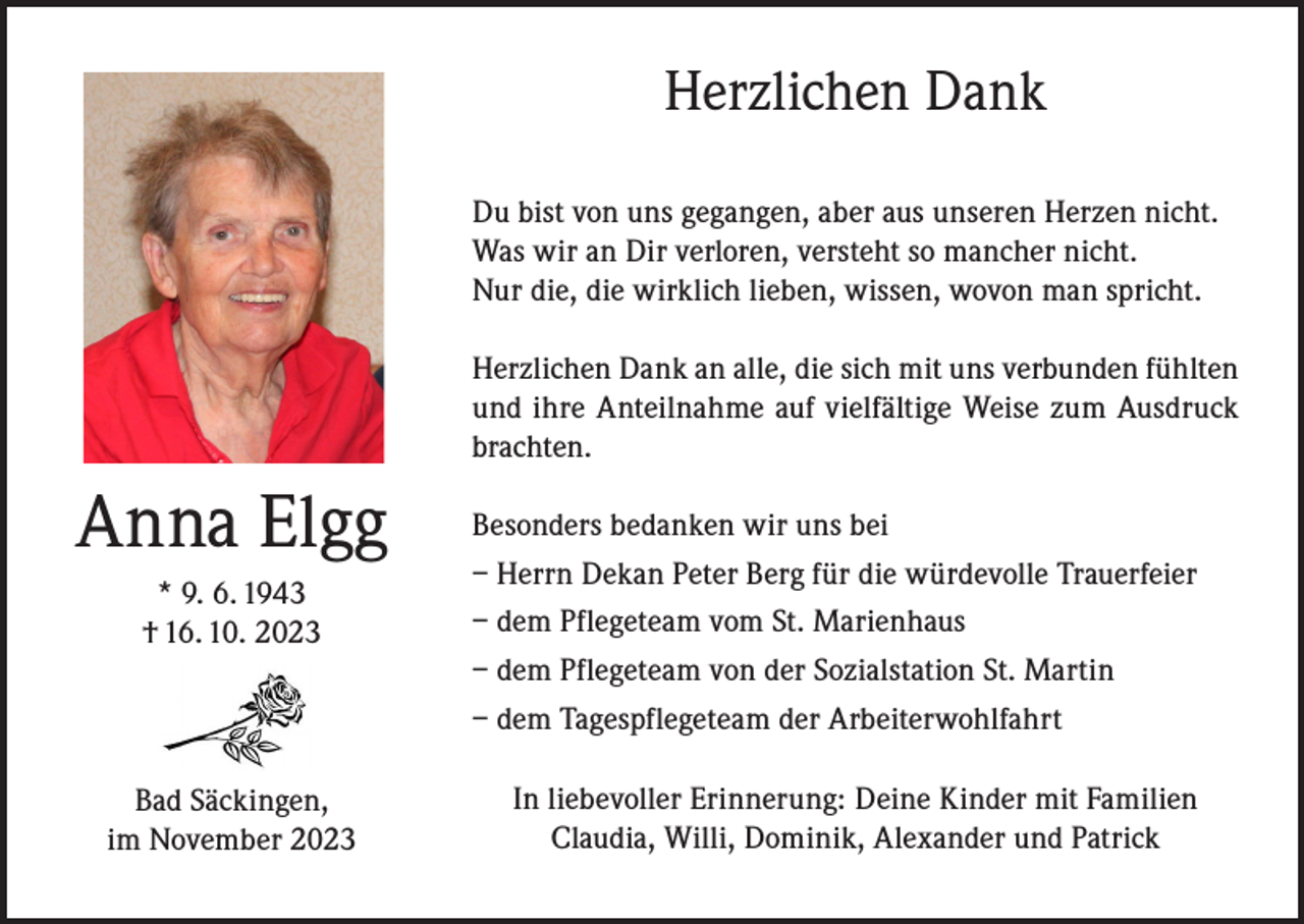 <p>Herzlichen Dank<br />Du bist von uns gegangen, aber aus unseren Herzen nicht.<br />Was wir an Dir verloren, versteht so mancher nicht.<br />Nur die, die wirklich lieben, wissen, wovon man spricht.<br />Herzlichen Dank an alle, die sich mit uns verbunden fühlten<br />und ihre Anteilnahme auf vielfältige Weise zum Ausdruck<br />brachten.</p><p>Anna Elgg<br />* 9. 6. 1943<br />† 16. 10. 2023</p><p>Bad Säckingen,<br />im November 2023</p><p>Besonders bedanken wir uns bei<br />– Herrn Dekan Peter Berg für die würdevolle Trauerfeier<br />– dem Pflegeteam vom St. Marienhaus<br />– dem Pflegeteam von der Sozialstation St. Martin<br />– dem Tagespflegeteam der Arbeiterwohlfahrt<br />In liebevoller Erinnerung: Deine Kinder mit Familien<br />Claudia, Willi, Dominik, Alexander und Patrick</p>