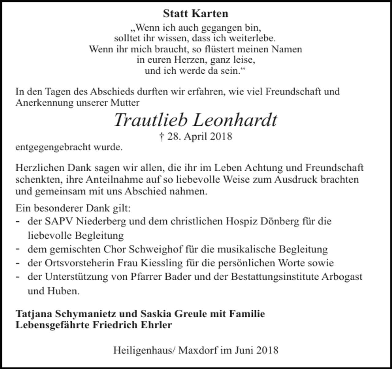 <p>Statt Karten<br />„Wenn ich auch gegangen bin,<br />solltet ihr wissen, dass ich weiterlebe.<br />Wenn ihr mich braucht, so flüstert meinen Namen<br />in euren Herzen, ganz leise,<br />und ich werde da sein.“<br />In den Tagen des Abschieds durften wir erfahren, wie viel Freundschaft und<br />Anerkennung unserer Mutter</p><p>Trautlieb Leonhardt<br />† 28. April 2018<br />entgegengebracht wurde.</p><p>Herzlichen Dank sagen wir allen, die ihr im Leben Achtung und Freundschaft<br />schenkten, ihre Anteilnahme auf so liebevolle Weise zum Ausdruck brachten<br />und gemeinsam mit uns Abschied nahmen.<br />Ein besonderer Dank gilt:<br />- der SAPV Niederberg und dem christlichen Hospiz Dönberg für die<br />liebevolle Begleitung<br />- dem gemischten Chor Schweighof für die musikalische Begleitung<br />- der Ortsvorsteherin Frau Kiessling für die persönlichen Worte sowie<br />- der Unterstützung von Pfarrer Bader und der Bestattungsinstitute Arbogast<br />und Huben.<br />Tatjana Schymanietz und Saskia Greule mit Familie<br />Lebensgefährte Friedrich Ehrler<br />Heiligenhaus/ Maxdorf im Juni 2018</p>