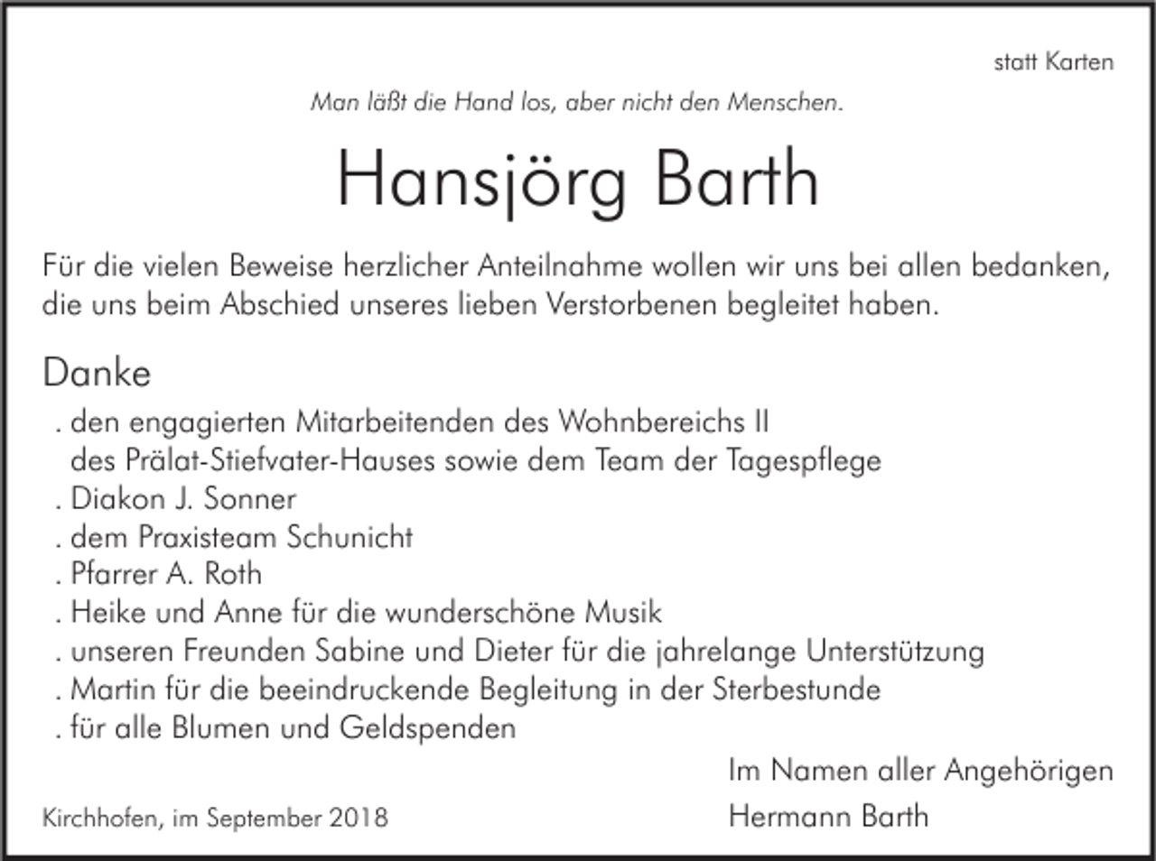 <p>statt Karten<br />Man läßt die Hand los, aber nicht den Menschen.</p><p>Hansjörg Barth<br />Für die vielen Beweise herzlicher Anteilnahme wollen wir uns bei allen bedanken,<br />die uns beim Abschied unseres lieben Verstorbenen begleitet haben.</p><p>Danke<br />. den engagierten Mitarbeitenden des Wohnbereichs II<br />des Prälat-Stiefvater-Hauses sowie dem Team der Tagespflege<br />. Diakon J. Sonner<br />. dem Praxisteam Schunicht<br />. Pfarrer A. Roth<br />. Heike und Anne für die wunderschöne Musik<br />. unseren Freunden Sabine und Dieter für die jahrelange Unterstützung<br />. Martin für die beeindruckende Begleitung in der Sterbestunde<br />. für alle Blumen und Geldspenden<br />Im Namen aller Angehörigen<br />Kirchhofen, im September 2018<br />Hermann Barth</p>