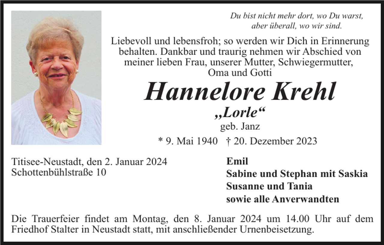<p>Du bist nicht mehr dort, wo Du warst,<br />aber überall, wo wir sind.</p><p>Liebevoll und lebensfroh; so werden wir Dich in Erinnerung<br />behalten. Dankbar und traurig nehmen wir Abschied von<br />meiner lieben Frau, unserer Mutter, Schwiegermutter,<br />Oma und Gotti</p><p>Hannelore Krehl<br />,,Lorle“<br />geb. Janz<br />* 9. Mai 1940 † 20. Dezember 2023<br />Titisee-Neustadt, den 2. Januar 2024<br />Schottenbühlstraße 10</p><p>Emil<br />Sabine und Stephan mit Saskia<br />Susanne und Tania<br />sowie alle Anverwandten</p><p>Die Trauerfeier findet am Montag, den 8. Januar 2024 um 14.00 Uhr auf dem<br />Friedhof Stalter in Neustadt statt, mit anschließender Urnenbeisetzung.</p>