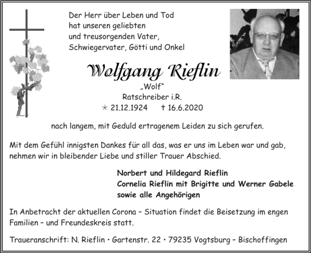 <p>Der Herr über Leben und Tod<br />hat unseren geliebten<br />und treusorgenden Vater,<br />Schwiegervater, Götti und Onkel</p><p>„Wolf“<br />Ratschreiber i.R.<br /> 21.12.1924<br /> 16.6.2020<br />nach langem, mit Geduld ertragenem Leiden zu sich gerufen.<br />Mit dem Gefühl innigsten Dankes für all das, was er uns im Leben war und gab,<br />nehmen wir in bleibender Liebe und stiller Trauer Abschied.<br />Norbert und Hildegard Rieflin<br />Cornelia Rieflin mit Brigitte und Werner Gabele<br />sowie alle Angehörigen<br />In Anbetracht der aktuellen Corona – Situation findet die Beisetzung im engen<br />Familien – und Freundeskreis statt.<br />Traueranschrift: N. Rieflin  Gartenstr. 22  79235 Vogtsburg – Bischoffingen</p>