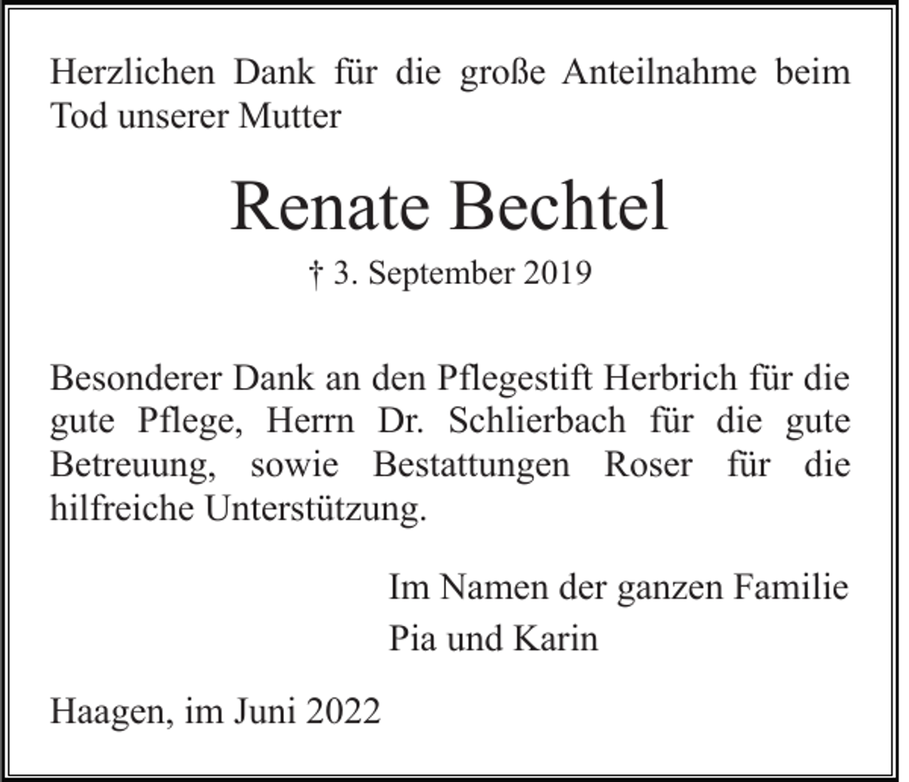 <p>Herzlichen Dank für die große Anteilnahme beim<br />Tod unserer Mutter</p><p>Renate Bechtel<br />† 3. September 2019</p><p>Besonderer Dank an den Pflegestift Herbrich für die<br />gute Pflege, Herrn Dr. Schlierbach für die gute<br />Betreuung, sowie Bestattungen Roser für die<br />hilfreiche Unterstützung.<br />Im Namen der ganzen Familie<br />Pia und Karin<br />Haagen, im Juni 2022</p>
