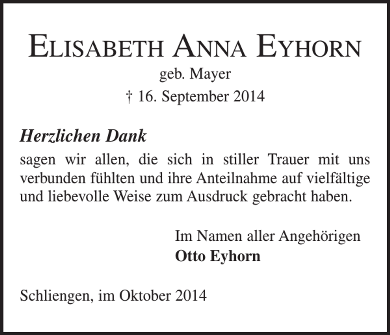 <p>Elisabeth Anna Eyhorn<br />geb. Mayer<br />† 16. September 2014</p><p>Herzlichen Dank<br />sagen wir allen, die sich in stiller Trauer mit uns<br />­verbunden fühlten und ihre Anteilnahme auf vielfältige<br />und liebevolle Weise zum Ausdruck gebracht haben.<br />Im Namen aller Angehörigen<br />Otto Eyhorn<br />Schliengen, im Oktober 2014</p>