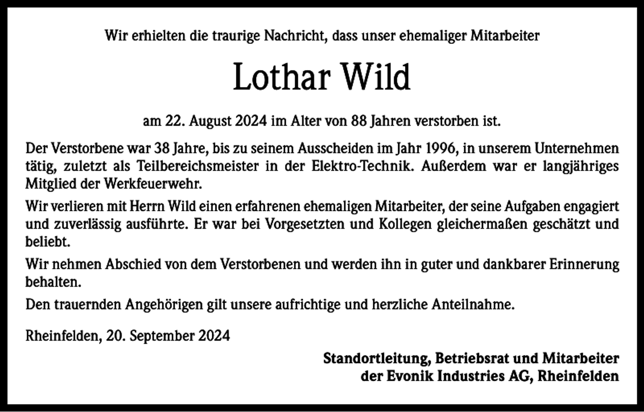 <p>Wir erhielten die traurige Nachricht, dass unser ehemaliger Mitarbeiter</p><p>Lothar Wild<br />am 22. August 2024 im Alter von 88 Jahren verstorben ist.<br />Der Verstorbene war 38 Jahre, bis zu seinem Ausscheiden im Jahr 1996, in unserem Unternehmen<br />tätig, zuletzt als Teilbereichsmeister in der Elektro-Technik. Außerdem war er langjähriges<br />Mitglied der Werkfeuerwehr.<br />Wir verlieren mit Herrn Wild einen erfahrenen ehemaligen Mitarbeiter, der seine Aufgaben engagiert<br />und zuverlässig ausführte. Er war bei Vorgesetzten und Kollegen gleichermaßen geschätzt und<br />beliebt.<br />Wir nehmen Abschied von dem Verstorbenen und werden ihn in guter und dankbarer Erinnerung<br />behalten.<br />Den trauernden Angehörigen gilt unsere aufrichtige und herzliche Anteilnahme.<br />Rheinfelden, 20. September 2024<br />Standortleitung, Betriebsrat und Mitarbeiter<br />der Evonik Industries AG, Rheinfelden</p>