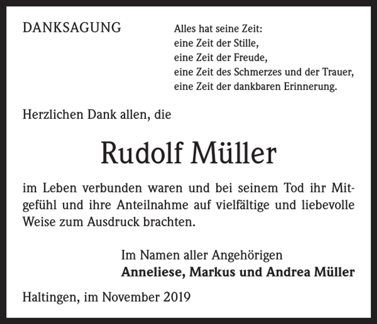 <p>DANKSAGUNG</p><p>Alles hat seine Zeit:<br />eine Zeit der Stille,<br />eine Zeit der Freude,<br />eine Zeit des Schmerzes und der Trauer,<br />eine Zeit der dankbaren Erinnerung.</p><p>Herzlichen Dank allen, die</p><p>Rudolf Müller<br />im Leben verbunden waren und bei seinem Tod ihr Mit­<br />gefühl und ihre Anteilnahme auf vielfältige und liebevolle<br />­Weise zum Ausdruck brachten.</p><p>Im Namen aller Angehörigen<br />Anneliese, Markus und Andrea Müller</p><p>Haltingen, im November 2019</p>