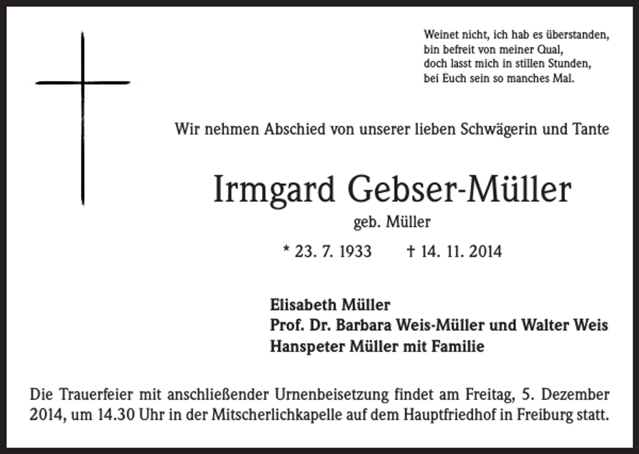 <p>Weinet nicht, ich hab es überstanden,<br />bin befreit von meiner Qual,<br />doch lasst mich in stillen Stunden,<br />bei Euch sein so manches Mal.</p><p>Wir nehmen Abschied von unserer lieben Schwägerin und Tante</p><p>Irmgard Gebser-Müller<br />geb. Müller</p><p>* 23. 7. 1933 † 14. 11. 2014<br />Elisabeth Müller<br />Prof. Dr. Barbara Weis-Müller und Walter Weis<br />Hanspeter Müller mit Familie<br />Die Trauerfeier mit anschließender Urnenbeisetzung findet am Freitag, 5. Dezember<br />2014, um 14.30 Uhr in der Mitscherlichkapelle auf dem Hauptfriedhof in Freiburg statt.</p>