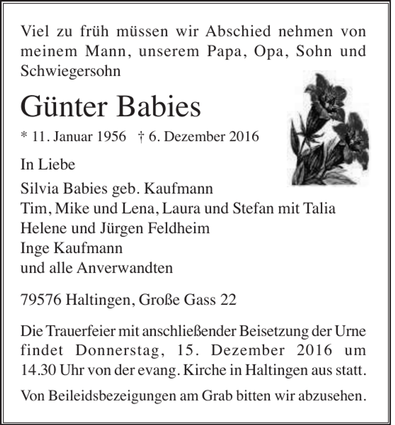 <p>Viel zu früh müssen wir Abschied nehmen von<br />meinem Mann, unserem Papa, Opa, Sohn und<br />Schwiegersohn</p><p>Günter Babies<br />* 11. Januar 1956 † 6. Dezember 2016</p><p>In Liebe<br />Silvia Babies geb. Kaufmann<br />Tim, Mike und Lena, Laura und Stefan mit Talia<br />Helene und Jürgen Feldheim<br />Inge Kaufmann<br />und alle Anverwandten<br />79576 Haltingen, Große Gass 22<br />Die Trauerfeier mit anschließender Beisetzung der Urne<br />findet Donnerstag, 15. Dezember 2016 um<br />14.30 Uhr von der evang. Kirche in Haltingen aus statt.<br />Von Beileidsbezeigungen am Grab bitten wir abzusehen.</p>