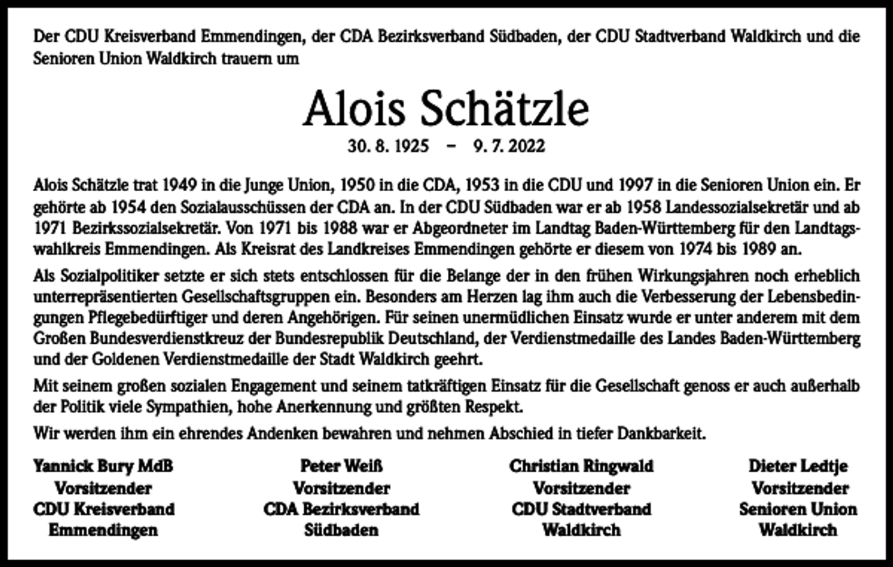 <p>Der CDU Kreisverband Emmendingen, der CDA Bezirksverband Südbaden, der CDU Stadtverband Waldkirch und die<br />Senioren Union Waldkirch trauern um</p><p>Alois Schätzle<br />30. 8. 1925 – 9. 7. 2022</p><p>Alois Schätzle trat 1949 in die Junge Union, 1950 in die CDA, 1953 in die CDU und 1997 in die Senioren Union ein. Er<br />gehörte ab 1954 den Sozialausschüssen der CDA an. In der CDU Südbaden war er ab 1958 Landessozialsekretär und ab<br />1971 Bezirkssozialsekretär. Von 1971 bis 1988 war er Abgeordneter im Landtag Baden-Württemberg für den Landtagswahlkreis Emmendingen. Als Kreisrat des Landkreises Emmendingen gehörte er diesem von 1974 bis 1989 an.<br />Als Sozialpolitiker setzte er sich stets entschlossen für die Belange der in den frühen Wirkungsjahren noch erheblich<br />unterrepräsentierten Gesellschaftsgruppen ein. Besonders am Herzen lag ihm auch die Verbesserung der Lebensbedingungen Pflegebedürftiger und deren Angehörigen. Für seinen unermüdlichen Einsatz wurde er unter anderem mit dem<br />Großen Bundesverdienstkreuz der Bundesrepublik Deutschland, der Verdienstmedaille des Landes Baden-Württemberg<br />und der Goldenen Verdienstmedaille der Stadt Waldkirch geehrt.<br />Mit seinem großen sozialen Engagement und seinem tatkräftigen Einsatz für die Gesellschaft genoss er auch außerhalb<br />der Politik viele Sympathien, hohe Anerkennung und größten Respekt.<br />Wir werden ihm ein ehrendes Andenken bewahren und nehmen Abschied in tiefer Dankbarkeit.<br />Yannick Bury MdB<br />Vorsitzender<br />CDU Kreisverband<br />Emmendingen</p><p>Peter Weiß<br />Vorsitzender<br />CDA Bezirksverband<br />Südbaden</p><p>Christian Ringwald<br />Vorsitzender<br />CDU Stadtverband<br />Waldkirch</p><p>Dieter Ledtje<br />Vorsitzender<br />Senioren Union<br />Waldkirch</p>