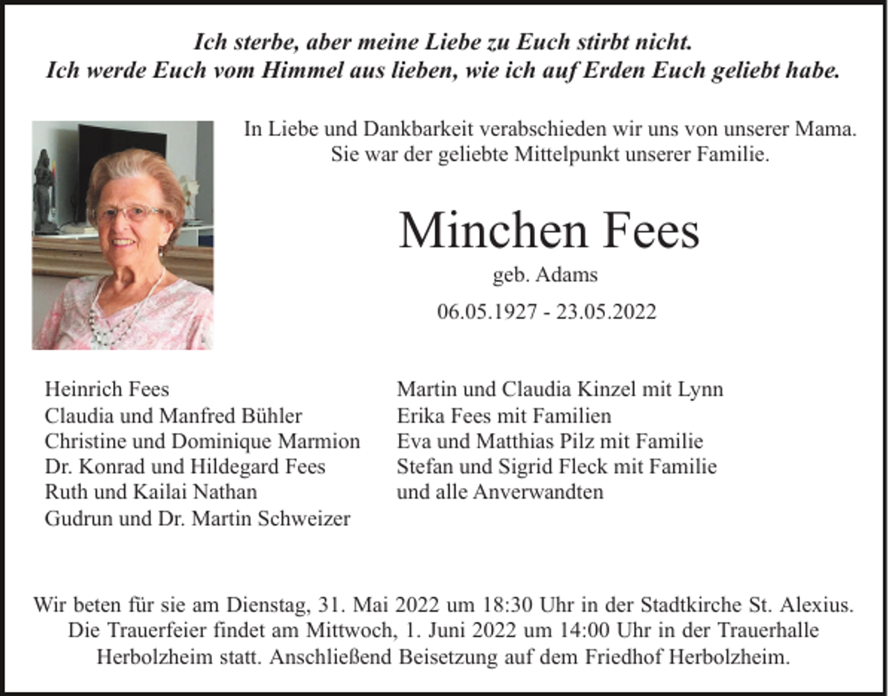 <p>Ich sterbe, aber meine Liebe zu Euch stirbt nicht.<br />Ich werde Euch vom Himmel aus lieben, wie ich auf Erden Euch geliebt habe.<br />In Liebe und Dankbarkeit verabschieden wir uns von unserer Mama.<br />Sie war der geliebte Mittelpunkt unserer Familie.</p><p>Minchen Fees<br />geb. Adams<br />06.05.1927 - 23.05.2022<br />Heinrich Fees<br />Claudia und Manfred Bühler<br />Christine und Dominique Marmion<br />Dr. Konrad und Hildegard Fees<br />Ruth und Kailai Nathan<br />Gudrun und Dr. Martin Schweizer</p><p>Martin und Claudia Kinzel mit Lynn<br />Erika Fees mit Familien<br />Eva und Matthias Pilz mit Familie<br />Stefan und Sigrid Fleck mit Familie<br />und alle Anverwandten</p><p>Wir beten für sie am Dienstag, 31. Mai 2022 um 18:30 Uhr in der Stadtkirche St. Alexius.<br />Die Trauerfeier findet am Mittwoch, 1. Juni 2022 um 14:00 Uhr in der Trauerhalle<br />Herbolzheim statt. Anschließend Beisetzung auf dem Friedhof Herbolzheim.</p>