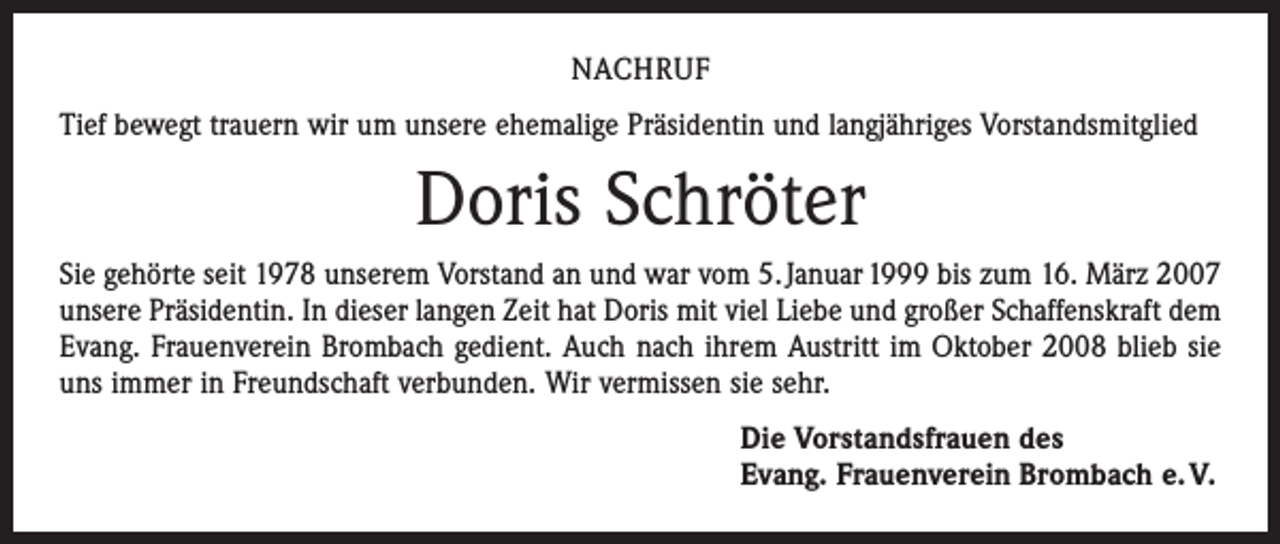 <p>NACHRUF<br />Tief bewegt trauern wir um unsere ehemalige Präsidentin und langjähriges Vorstandsmitglied</p><p>Doris Schröter<br />Sie gehörte seit 1978 unserem Vorstand an und war vom 5. Januar 1999 bis zum 16. März 2007<br />unsere Präsidentin. In dieser langen Zeit hat Doris mit viel Liebe und großer Schaffenskraft dem<br />Evang. Frauenverein Brombach gedient. Auch nach ihrem Austritt im Oktober 2008 blieb sie<br />uns immer in Freundschaft verbunden. Wir vermissen sie sehr.<br />Die Vorstandsfrauen des<br />Evang. Frauenverein Brombach e. V.</p>