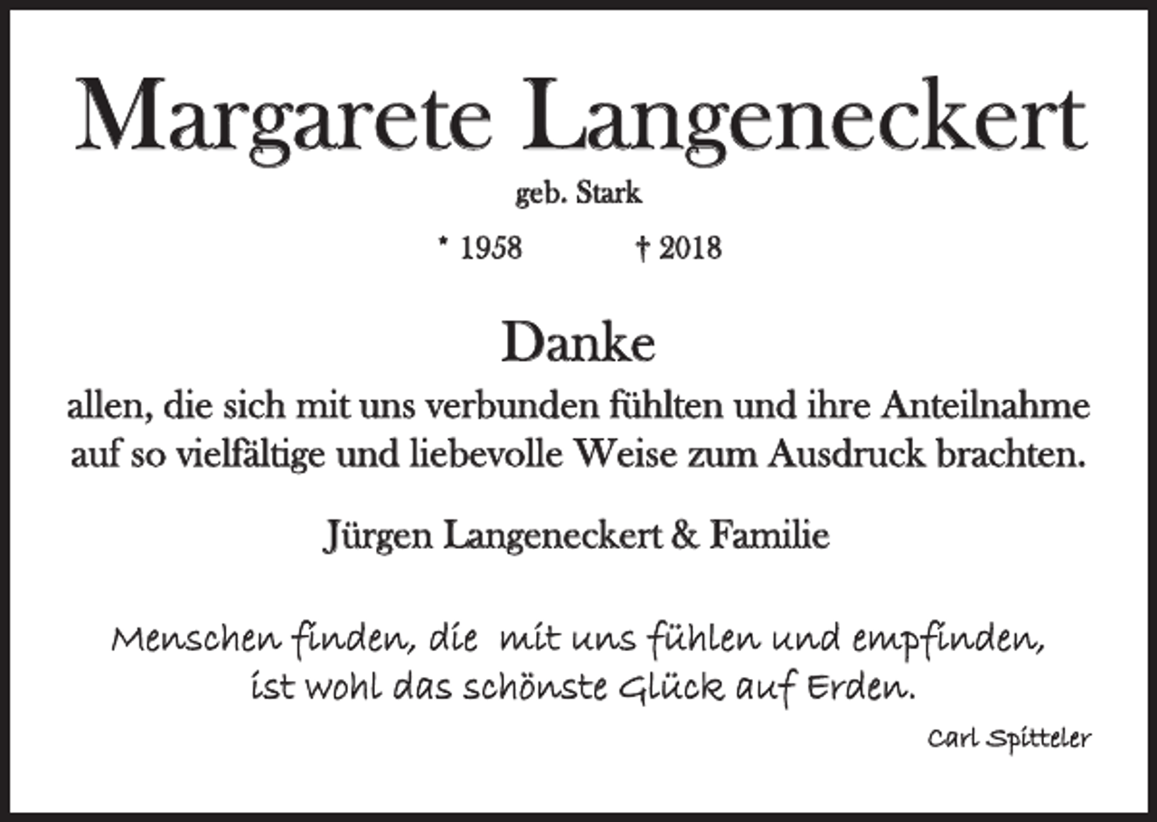 <p>Margarete Langeneckert<br />geb. Stark</p><p>* 1958</p><p>† 2018</p><p>Danke<br />allen, die sich mit uns verbunden fühlten und ihre Anteilnahme<br />auf so vielfältige und liebevolle Weise zum Ausdruck brachten.<br />Jürgen Langeneckert &amp; Familie<br />Menschen finden, die mit uns fühlen und empfinden,<br />ist wohl das schönste Glück auf Erden.<br />Carl Spitteler</p>