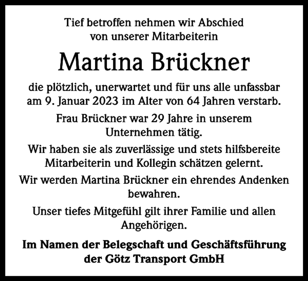 <p>Tief betroffen nehmen wir Abschied<br />von unserer Mit­arbeiterin</p><p>Martina Brückner<br />die plötzlich, unerwartet und für uns alle unfassbar<br />am 9. Januar 2023 im Alter von 64 Jahren verstarb.<br />Frau Brückner war 29 Jahre in unserem<br />Unternehmen tätig.<br />Wir haben sie als zuverlässige und stets hilfsbereite<br />­Mitarbeiterin und Kollegin schätzen gelernt.<br />Wir werden Martina Brückner ein ehrendes Andenken<br />bewahren.<br />Unser tiefes Mitgefühl gilt ihrer Familie und allen<br />­Angehörigen.<br />Im Namen der Belegschaft und Geschäftsführung<br />der Götz Transport GmbH</p>