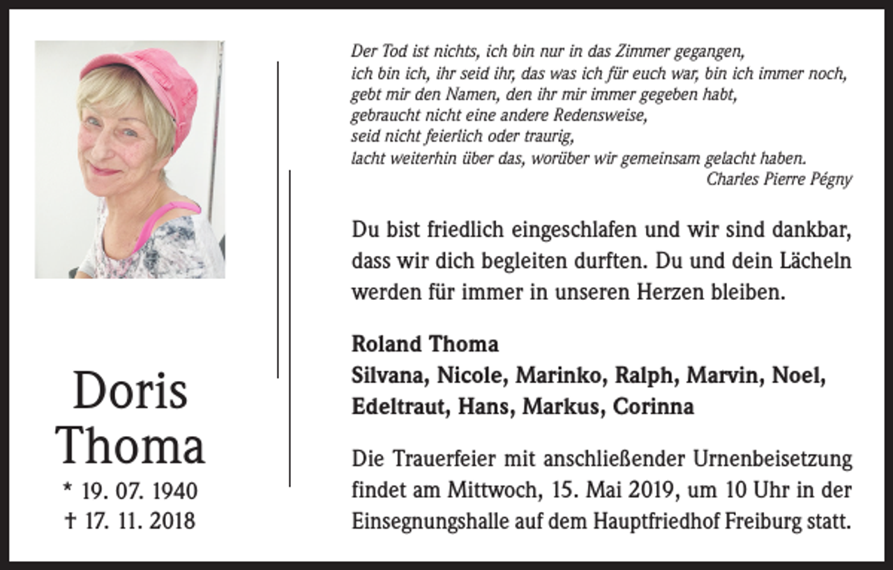 <p>Der Tod ist nichts, ich bin nur in das Zimmer gegangen,<br />ich bin ich, ihr seid ihr, das was ich für euch war, bin ich immer noch,<br />gebt mir den Namen, den ihr mir immer gegeben habt,<br />gebraucht nicht eine andere Redensweise,<br />seid nicht feierlich oder traurig,<br />lacht weiterhin über das, worüber wir gemeinsam gelacht haben.</p><p>Charles Pierre Pégny</p><p>Du bist friedlich eingeschlafen und wir sind dankbar,<br />dass wir dich begleiten durften. Du und dein Lächeln<br />werden für immer in unseren Herzen bleiben.</p><p>Doris<br />Thoma<br />* 19. 07. 1940<br />† 17. 11. 2018</p><p>Roland Thoma<br />Silvana, Nicole, Marinko, Ralph, Marvin, Noel,<br />Edeltraut, Hans, Markus, Corinna<br />Die Trauerfeier mit anschließender Urnenbeisetzung<br />findet am Mittwoch, 15. Mai 2019, um 10 Uhr in der<br />Einsegnungshalle auf dem Hauptfriedhof Freiburg statt.</p>