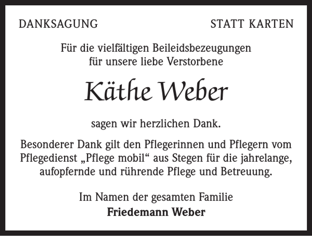 <p>DANKSAGUNG</p><p>STATT KARTEN</p><p>Für die vielfältigen Beileidsbezeugungen<br />für unsere liebe Verstorbene</p><p>Käthe Weber<br />sagen wir herzlichen Dank.<br />Besonderer Dank gilt den Pflegerinnen und Pflegern vom<br />Pflegedienst „Pflege mobil“ aus Stegen für die jahrelange,<br />aufopfernde und rührende Pflege und Betreuung.<br />Im Namen der gesamten Familie<br />Friedemann Weber</p>