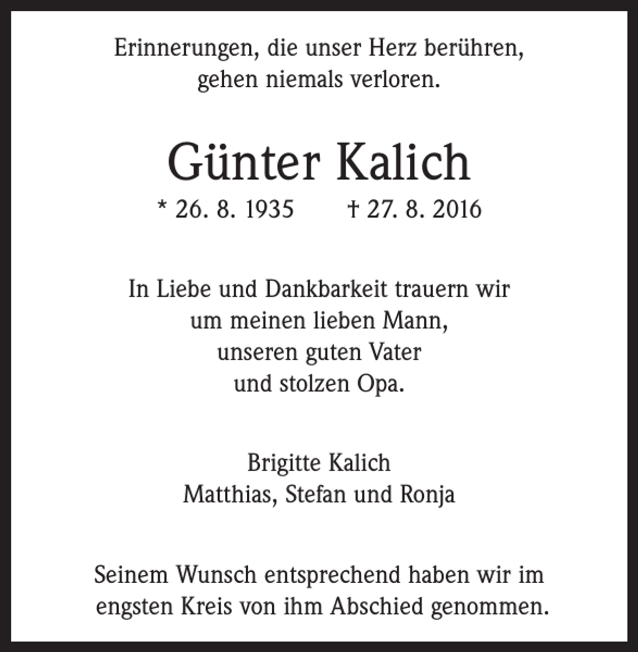 <p>Erinnerungen, die unser Herz berühren,<br />gehen niemals verloren.</p><p>Günter Kalich<br />* 26. 8. 1935 † 27. 8. 2016<br />In Liebe und Dankbarkeit trauern wir<br />um meinen lieben Mann,<br />unseren guten Vater<br />und stolzen Opa.<br />Brigitte Kalich<br />Matthias, Stefan und Ronja<br />Seinem Wunsch entsprechend haben wir im<br />­engsten Kreis von ihm Abschied genommen.</p>