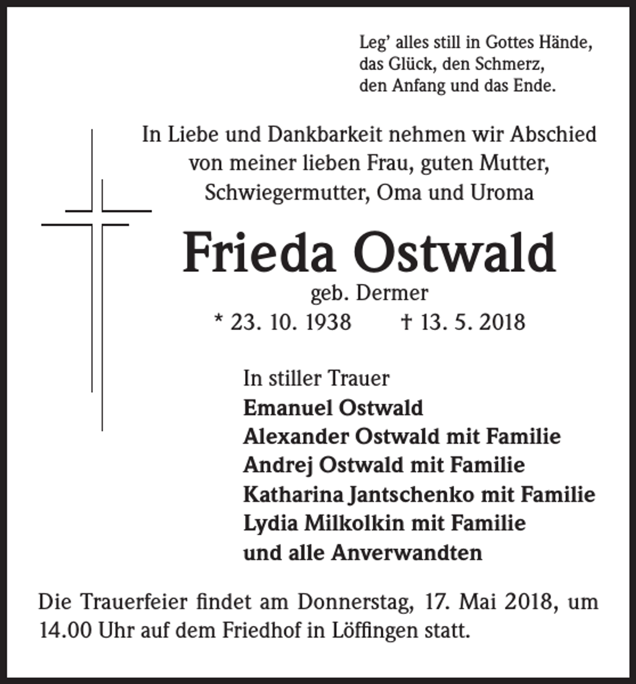 <p>Leg’ alles still in Gottes Hände,<br />das Glück, den Schmerz,<br />den Anfang und das Ende.</p><p>In Liebe und Dankbarkeit nehmen wir Abschied<br />von meiner lieben Frau, guten Mutter,<br />Schwiegermutter, Oma und Uroma</p><p>Frieda Ostwald<br />geb. Dermer<br />* 23. 10. 1938 † 13. 5. 2018</p><p>In stiller Trauer<br />Emanuel Ostwald<br />Alexander Ostwald mit Familie<br />Andrej Ostwald mit Familie<br />Katharina Jantschenko mit Familie<br />Lydia Milkolkin mit Familie<br />und alle Anverwandten<br />Die Trauerfeier findet am Donnerstag, 17. Mai 2018, um<br />14.00 Uhr auf dem Friedhof in Löffingen statt.</p>
