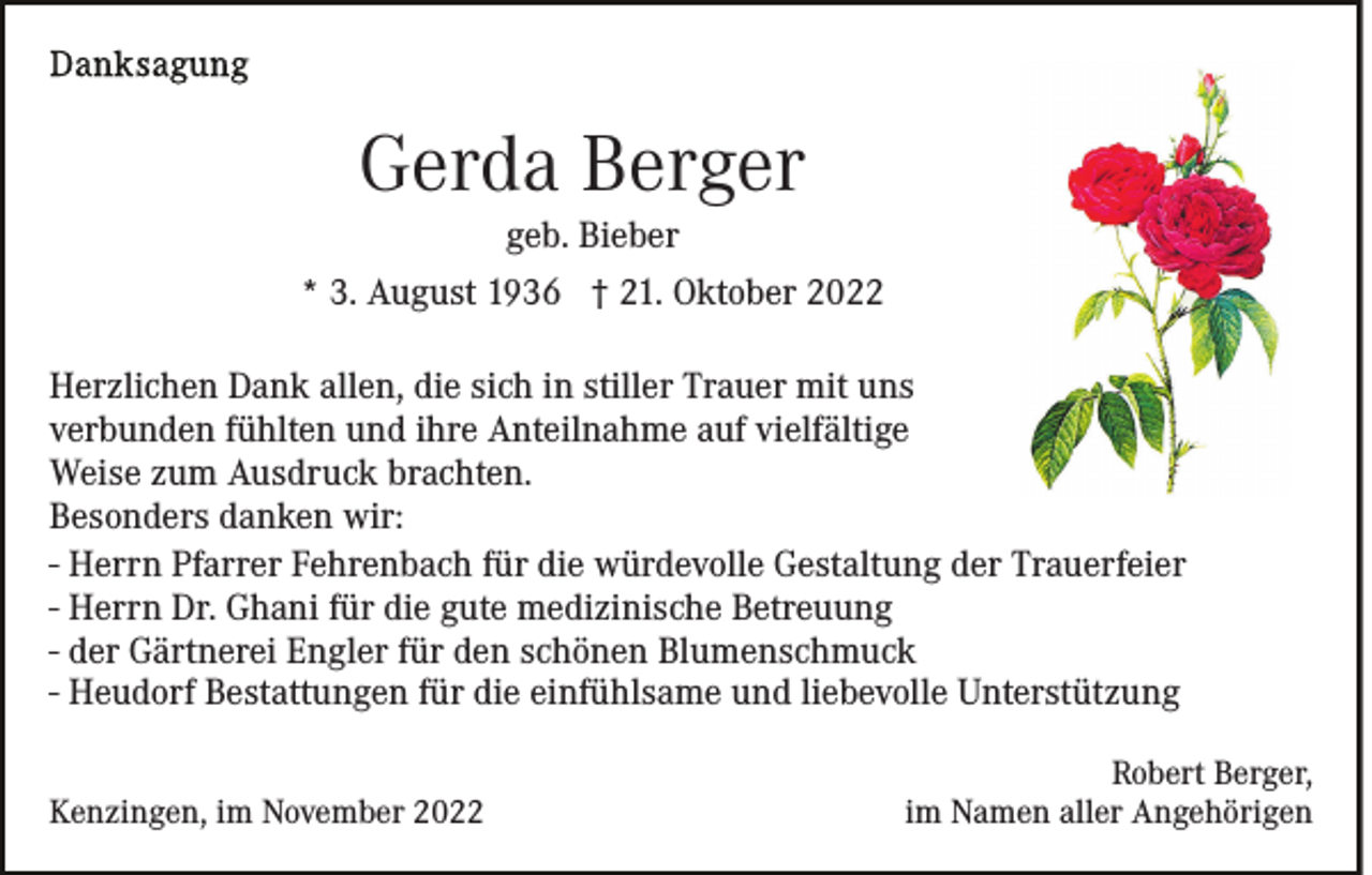<p>Gerda Berger<br />geb. Bieber<br />* 3. August 1936 † 21. Oktober 2022<br />Herzlichen Dank allen, die sich in stiller Trauer mit uns<br />verbunden fühlten und ihre Anteilnahme auf vielfältige<br />Weise zum Ausdruck brachten.<br />Besonders danken wir:<br />- Herrn Pfarrer Fehrenbach für die würdevolle Gestaltung der Trauerfeier<br />- Herrn Dr. Ghani für die gute medizinische Betreuung<br />- der Gärtnerei Engler für den schönen Blumenschmuck<br />- Heudorf Bestattungen für die einfühlsame und liebevolle Unterstützung<br />Kenzingen, im November 2022</p><p>Robert Berger,<br />im Namen aller Angehörigen</p>
