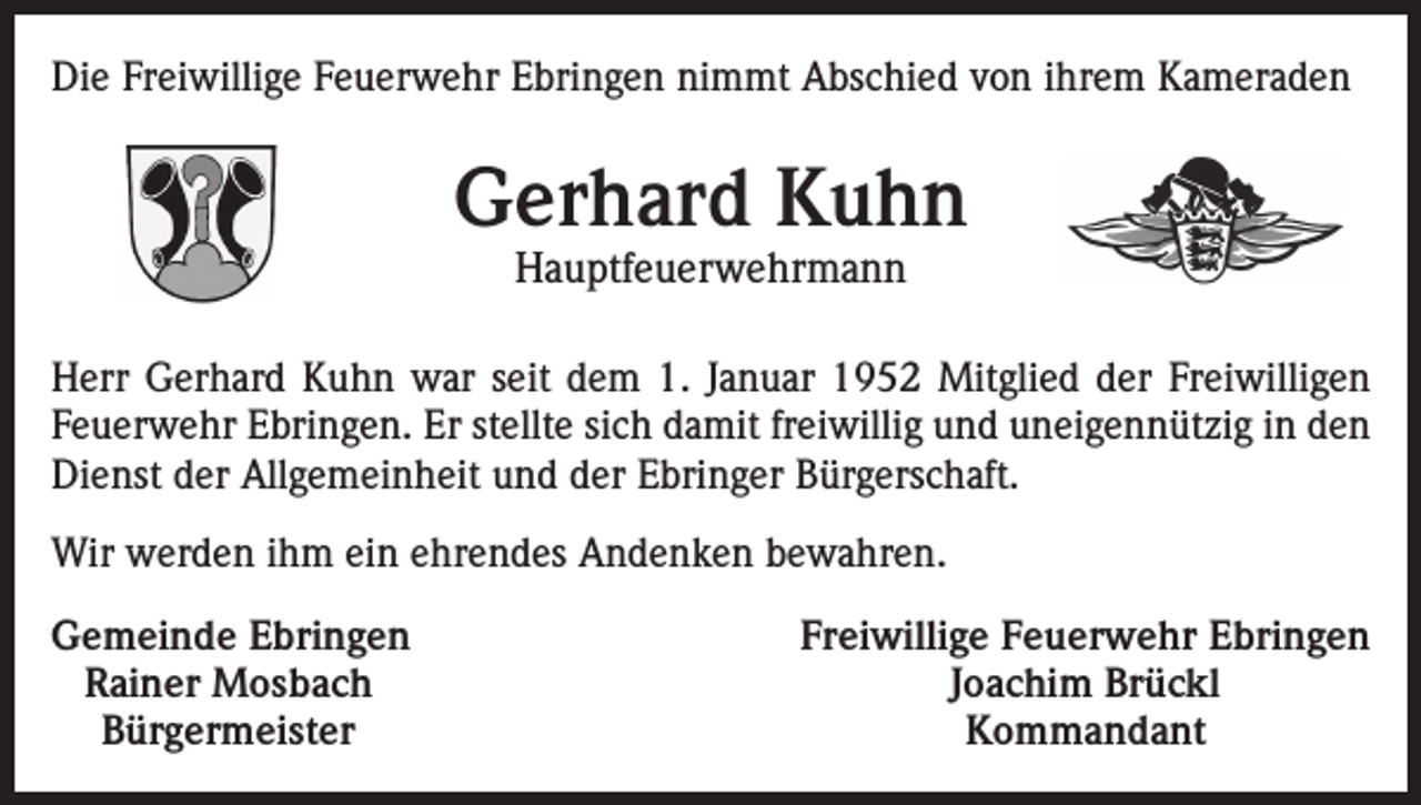 <p>Die Freiwillige Feuerwehr Ebringen nimmt Abschied von ihrem Kameraden</p><p>Gerhard Kuhn<br />Hauptfeuerwehrmann</p><p>Herr Gerhard Kuhn war seit dem 1. Januar 1952 Mitglied der Freiwilligen<br />Feuerwehr Ebringen. Er stellte sich damit freiwillig und uneigennützig in den<br />Dienst der Allgemeinheit und der Ebringer Bürgerschaft.<br />Wir werden ihm ein ehrendes Andenken bewahren.<br />emeinde Ebringen<br />G<br />Rainer Mosbach<br />Bürgermeister</p><p>Freiwillige Feuerwehr Ebringen<br />Joachim Brückl<br />Kommandant</p>