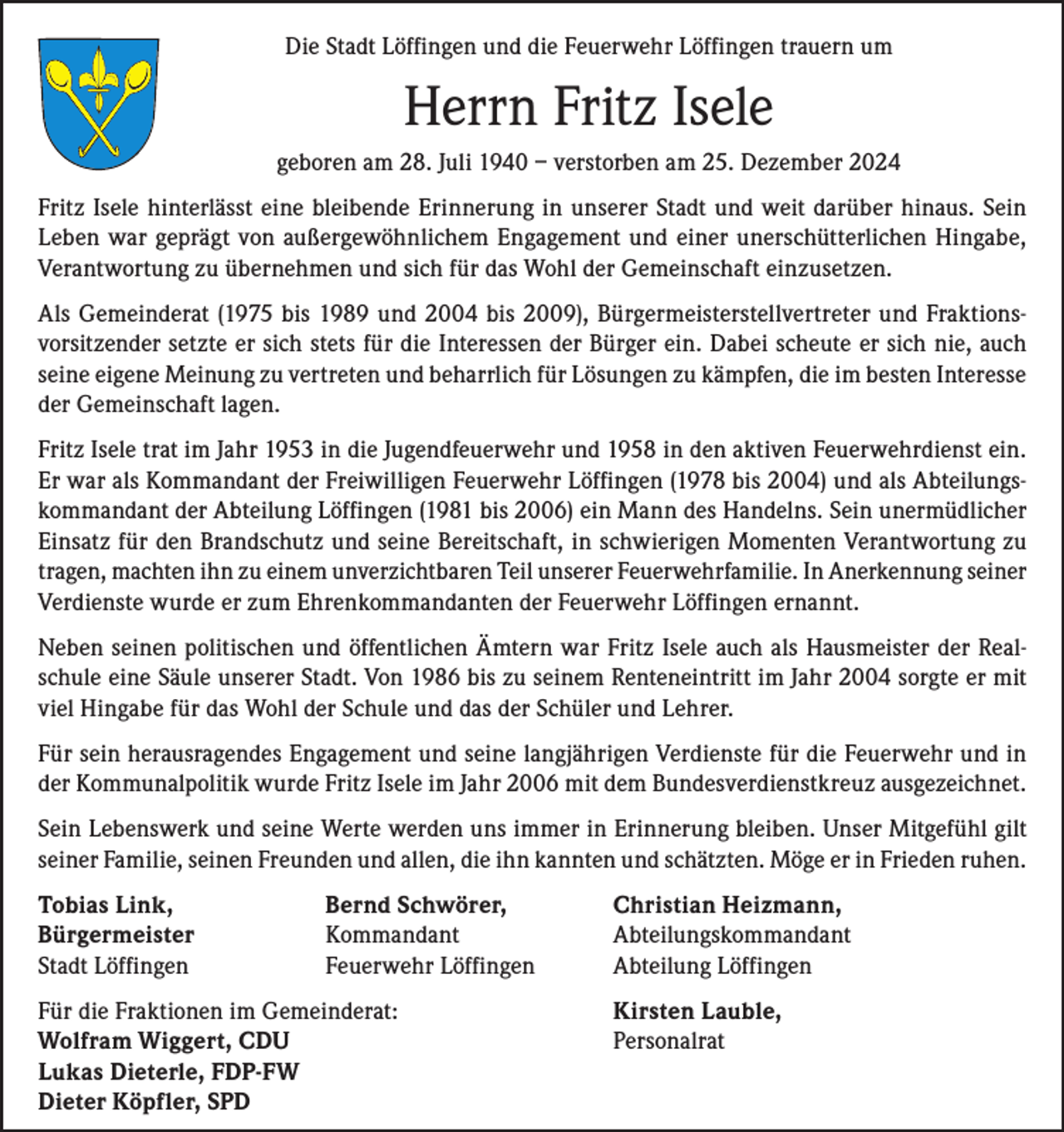 <p>Die Stadt Löffingen und die Feuerwehr Löffingen trauern um</p><p>Herrn Fritz Isele<br />geboren am 28. Juli 1940 – verstorben am 25. Dezember 2024<br />Fritz Isele hinterlässt eine bleibende Erinnerung in unserer Stadt und weit darüber hinaus. Sein<br />Leben war geprägt von außergewöhnlichem Engagement und einer unerschütterlichen Hingabe,<br />Verantwortung zu übernehmen und sich für das Wohl der Gemeinschaft einzusetzen.<br />Als Gemeinderat (1975 bis 1989 und 2004 bis 2009), Bürgermeisterstellvertreter und Fraktionsvorsitzender setzte er sich stets für die Interessen der Bürger ein. Dabei scheute er sich nie, auch<br />seine eigene Meinung zu vertreten und beharrlich für Lösungen zu kämpfen, die im besten Interesse<br />der Gemeinschaft lagen.<br />Fritz Isele trat im Jahr 1953 in die Jugendfeuerwehr und 1958 in den aktiven Feuerwehrdienst ein.<br />Er war als Kommandant der Freiwilligen Feuerwehr Löffingen (1978 bis 2004) und als Abteilungskommandant der Abteilung Löffingen (1981 bis 2006) ein Mann des Handelns. Sein unermüdlicher<br />Einsatz für den Brandschutz und seine Bereitschaft, in schwierigen Momenten Verantwortung zu<br />tragen, machten ihn zu einem unverzichtbaren Teil unserer Feuerwehrfamilie. In Anerkennung seiner<br />Verdienste wurde er zum Ehrenkommandanten der Feuerwehr Löffingen ernannt.<br />Neben seinen politischen und öffentlichen Ämtern war Fritz Isele auch als Hausmeister der Realschule eine Säule unserer Stadt. Von 1986 bis zu seinem Renteneintritt im Jahr 2004 sorgte er mit<br />viel Hingabe für das Wohl der Schule und das der Schüler und Lehrer.<br />Für sein herausragendes Engagement und seine langjährigen Verdienste für die Feuerwehr und in<br />der Kommunalpolitik wurde Fritz Isele im Jahr 2006 mit dem Bundesverdienstkreuz ausgezeichnet.<br />Sein Lebenswerk und seine Werte werden uns immer in Erinnerung bleiben. Unser Mitgefühl gilt<br />seiner Familie, seinen Freunden und allen, die ihn kannten und schätzten. Möge er in Frieden ruhen.<br />Tobias Link,<br />Bürgermeister<br />Stadt Löffingen</p><p>Bernd Schwörer,<br />Kommandant<br />Feuerwehr Löffingen</p><p>Christian Heizmann,<br />Abteilungskommandant<br />Abteilung Löffingen</p><p>Für die Fraktionen im Gemeinderat:<br />Kirsten Lauble,<br />Wolfram Wiggert, CDU Personalrat<br />Lukas Dieterle, FDP-FW<br />Dieter Köpfler, SPD</p>