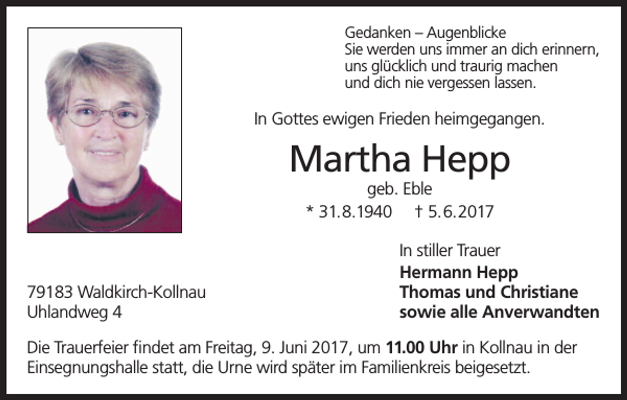 <p>Gedanken – Augenblicke<br />Sie werden uns immer an dich erinnern,<br />uns glücklich und traurig machen<br />und dich nie vergessen lassen.</p><p>In Gottes ewigen Frieden heimgegangen.</p><p>Martha Hepp<br />geb. Eble<br />* 31.8.1940 † 5.6.2019183 Waldkirch-Kollnau<br />Uhlandweg 4</p><p>In stiller Trauer<br />Hermann Hepp<br />Thomas und Christiane<br />sowie alle Anverwandten</p><p>Die Trauerfeier findet am Freitag, 9. Juni 2017, um 11.00 Uhr in Kollnau in der<br />Einsegnungshalle statt, die Urne wird später im Familienkreis beigesetzt.</p>