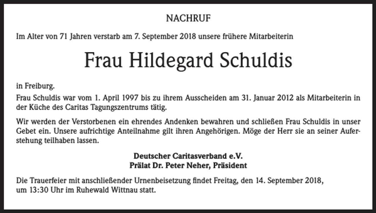<p>NACHRUF<br />Im Alter von 71 Jahren verstarb am 7. September 2018 unsere frühere Mitarbeiterin</p><p>Frau Hildegard Schuldis<br />in Freiburg.<br />Frau Schuldis war vom 1. April 1997 bis zu ihrem Ausscheiden am 31. Januar 2012 als Mitarbeiterin in<br />der Küche des Caritas Tagungszentrums tätig.<br />Wir werden der Verstorbenen ein ehrendes Andenken bewahren und schließen Frau Schuldis in unser<br />Gebet ein. Unsere aufrichtige Anteilnahme gilt ihren Angehörigen. Möge der Herr sie an seiner Auferstehung teilhaben lassen.<br />Deutscher Caritasverband e.V.<br />Prälat Dr. Peter Neher, Präsident<br />Die Trauerfeier mit anschließender Urnenbeisetzung findet Freitag, den 14. September 2018,<br />um 13:30 Uhr im Ruhewald Wittnau statt.</p>