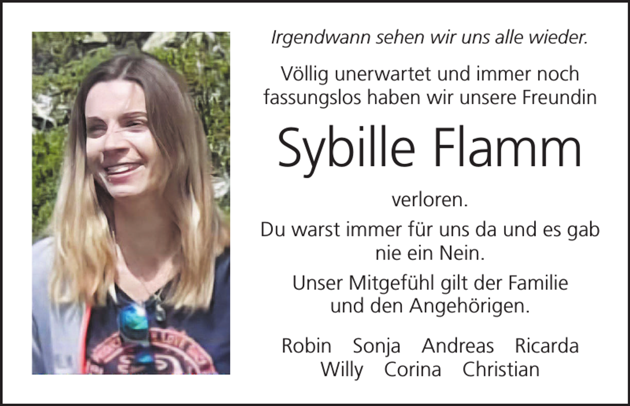 <p>Irgendwann sehen wir uns alle wieder.</p><p>Völlig unerwartet und immer noch<br />­fassungslos haben wir unsere Freundin</p><p>Sybille Flamm<br />verloren.<br />Du warst immer für uns da und es gab<br />nie ein Nein.<br />Unser Mitgefühl gilt der Familie<br />und den Angehörigen.<br />Robin Sonja Andreas Ricarda<br />Willy Corina Christian</p>