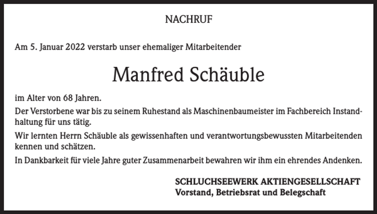 <p>NACHRUF<br />Am 5. Januar 2022 verstarb unser ehemaliger Mitarbeitender</p><p>Manfred Schäuble<br />im Alter von 68 Jahren.<br />Der Verstorbene war bis zu seinem Ruhestand als Maschinenbaumeister im Fachbereich Instandhaltung für uns tätig.<br />Wir lernten Herrn Schäuble als gewissenhaften und verantwortungsbewussten Mitarbeitenden<br />kennen und schätzen.<br />In Dankbarkeit für viele Jahre guter Zusammenarbeit bewahren wir ihm ein ehrendes Andenken.<br />SCHLUCHSEEWERK AKTIENGESELLSCHAFT<br />Vorstand, Betriebsrat und Belegschaft</p>