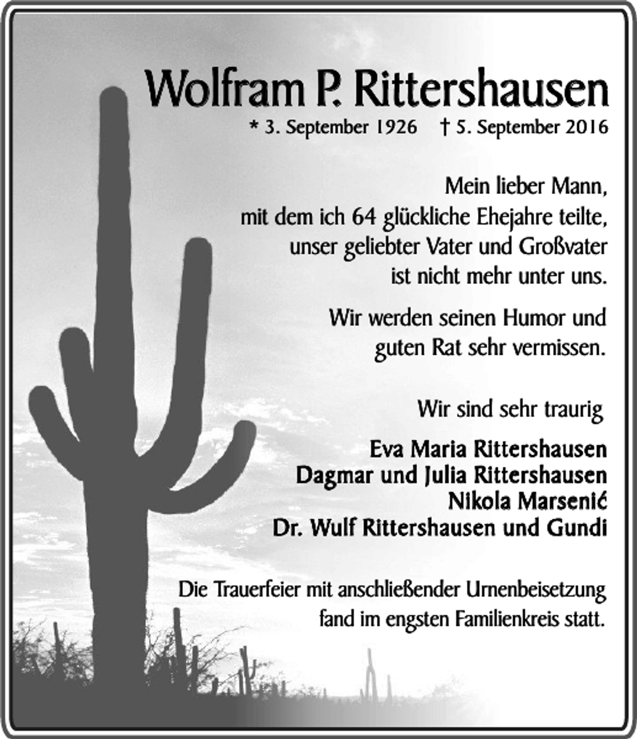 <p>Wolfram P. Rittershausen<br />* 3. September 1926</p><p>5. September 2016</p><p>Mein lieber Mann,<br />mit dem ich 64 glückliche Ehejahre teilte,<br />unser geliebter Vater und Großvater<br />ist nicht mehr unter uns.<br />Wir werden seinen Humor und<br />guten Rat sehr vermissen.<br />Wir sind sehr traurig<br />Eva Maria Rittershausen<br />Dagmar und Julia Rittershausen<br />Nikola Marseniæ<br />Dr. Wulf Rittershausen und Gundi<br />Die Trauerfeier mit anschließender Urnenbeisetzung<br />fand im engsten Familienkreis statt.</p>