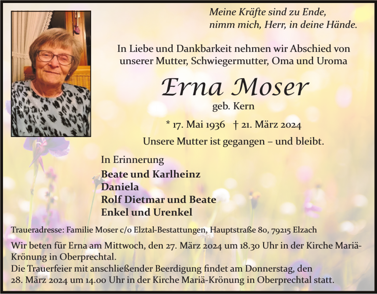 <p>Meine Kräfte sind zu Ende,<br />nimm mich, Herr, in deine Hände.<br />In Liebe und Dankbarkeit nehmen wir Abschied von<br />unserer Mutter, Schwiegermutter, Oma und Uroma</p><p>Erna Moser<br />geb. Kern<br />* 17. Mai 1936 † 21. März 2024<br />Unsere Mutter ist gegangen – und bleibt.<br />In Erinnerung<br />Beate und Karlheinz<br />Daniela<br />Rolf Dietmar und Beate<br />Enkel und Urenkel<br />Traueradresse: Familie Moser c/o Elztal­Bestattungen, Hauptstraße 80, 79215 Elzach</p><p>Wir beten für Erna am Mittwoch, den 27. März 2024 um 18.30 Uhr in der Kirche Mariä­<br />Krönung in Oberprechtal.<br />Die Trauerfeier mit anschließender Beerdigung ﬁndet am Donnerstag, den<br />28. März 2024 um 14.00 Uhr in der Kirche Mariä­Krönung in Oberprechtal statt.</p>