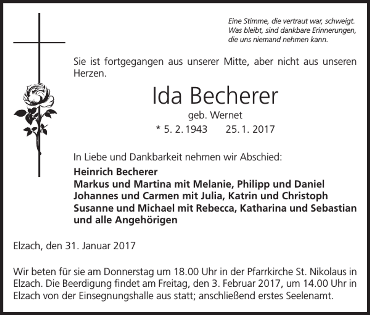 <p>Eine Stimme, die vertraut war, schweigt.<br />Was bleibt, sind dankbare Erinnerungen,<br />die uns niemand nehmen kann.</p><p>Sie ist fortgegangen aus unserer Mitte, aber nicht aus unseren<br />Herzen.</p><p>Ida Becherer<br />geb. Wernet<br />* 5. 2. 1943 25. 1. 2017</p><p>In Liebe und Dankbarkeit nehmen wir Abschied:<br />Heinrich Becherer<br />Markus und Martina mit Melanie, Philipp und Daniel<br />Johannes und Carmen mit Julia, Katrin und Christoph<br />Susanne und Michael mit Rebecca, Katharina und Sebastian<br />und alle Angehörigen<br />Elzach, den 31. Januar 2017<br />Wir beten für sie am Donnerstag um 18.00 Uhr in der Pfarrkirche St. Nikolaus in<br />Elzach. Die Beerdigung findet am Freitag, den 3. Februar 2017, um 14.00 Uhr in<br />Elzach von der Einsegnungshalle aus statt; anschließend erstes Seelenamt.</p>