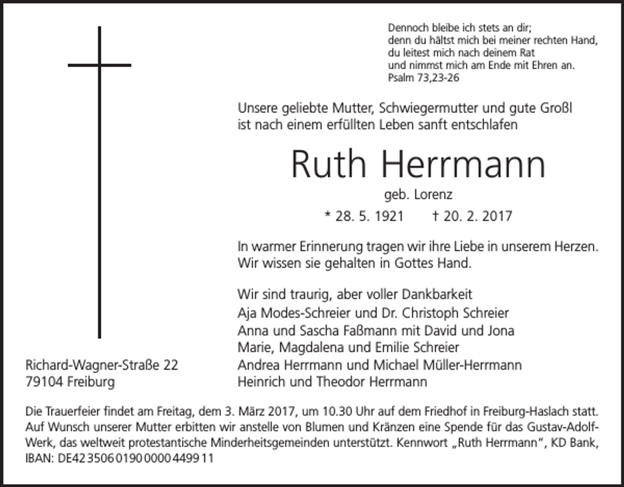 <p>Dennoch bleibe ich stets an dir;<br />denn du hältst mich bei meiner rechten Hand,<br />du leitest mich nach deinem Rat<br />und nimmst mich am Ende mit Ehren an.<br />Psalm 73,23-26</p><p>Unsere geliebte Mutter, Schwiegermutter und gute Großl<br />ist nach einem erfüllten Leben sanft entschlafen</p><p>Ruth Herrmann<br />geb. Lorenz<br />* 28. 5. 1921 † 20. 2. 2017<br />In warmer Erinnerung tragen wir ihre Liebe in unserem Herzen.<br />Wir wissen sie gehalten in Gottes Hand.</p><p>Richard-Wagner-Straße 22<br />79104 Freiburg</p><p>Wir sind traurig, aber voller Dankbarkeit<br />Aja Modes-Schreier und Dr. Christoph Schreier<br />Anna und Sascha Faßmann mit David und Jona<br />Marie, Magdalena und Emilie Schreier<br />Andrea Herrmann und Michael Müller-Herrmann<br />Heinrich und Theodor Herrmann</p><p>Die Trauerfeier findet am Freitag, dem 3. März 2017, um 10.30 Uhr auf dem Friedhof in Freiburg-Haslach statt.<br />Auf Wunsch unserer Mutter erbitten wir anstelle von Blumen und Kränzen eine Spende für das Gustav-AdolfWerk, das weltweit protestantische Minderheitsgemeinden unterstützt. Kennwort „Ruth Herrmann“, KD Bank,<br />IBAN: DE42 3506 019000 4499 11</p>