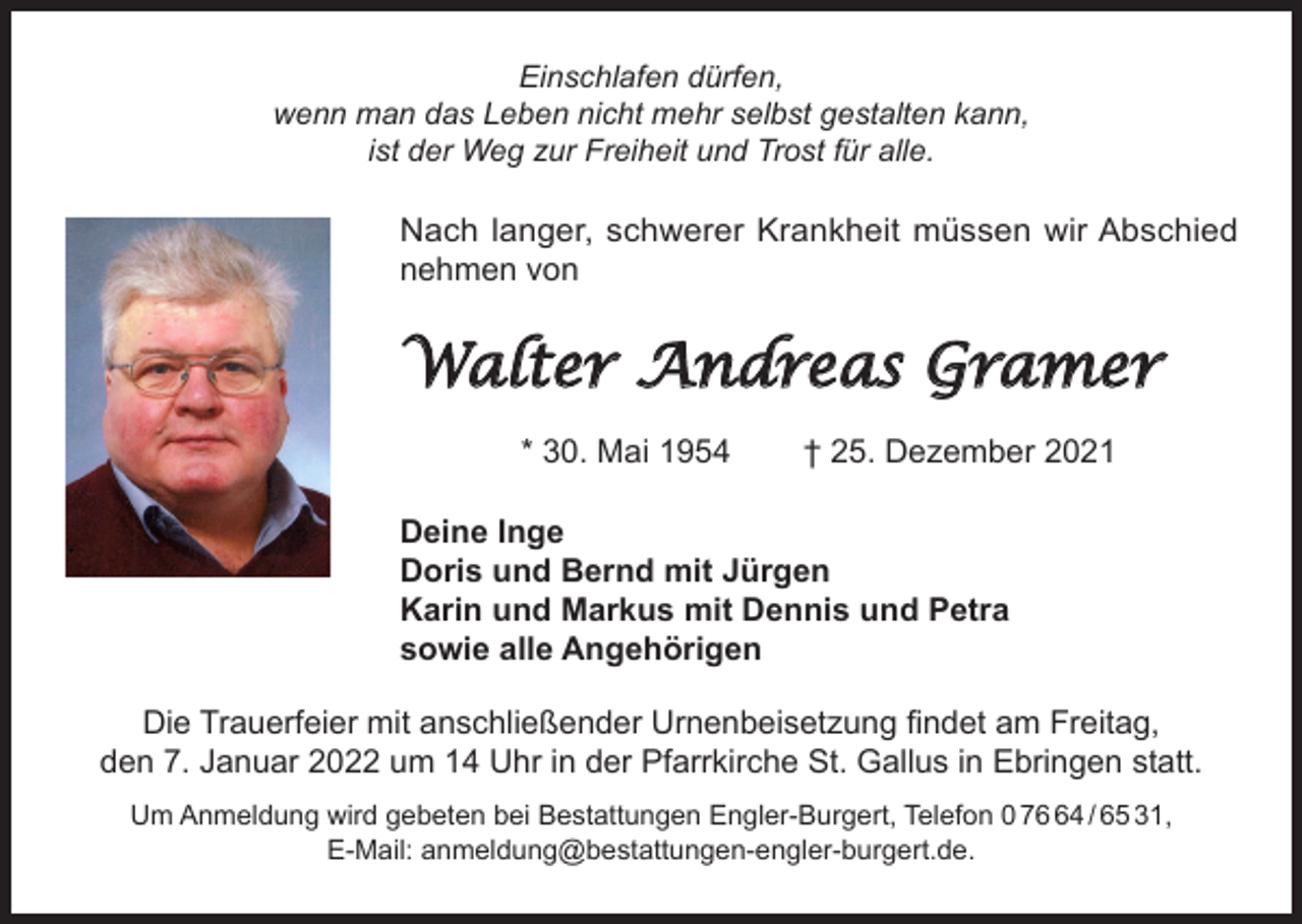 <p>Einschlafen dürfen,<br />wenn man das Leben nicht mehr selbst gestalten kann,<br />ist der Weg zur Freiheit und Trost für alle.</p><p>Nach langer, schwerer Krankheit müssen wir Abschied<br />nehmen von</p><p>Walter Andreas Gramer<br />* 30. Mai 1954</p><p>† 25. Dezember 2021</p><p>Deine Inge<br />Doris und Bernd mit Jürgen<br />Karin und Markus mit Dennis und Petra<br />sowie alle Angehörigen<br />Die Trauerfeier mit anschließender Urnenbeisetzung findet am Freitag,<br />den 7. Januar 2022 um 14 Uhr in der Pfarrkirche St. Gallus in Ebringen statt.<br />Um Anmeldung wird gebeten bei Bestattungen Engler-Burgert, Telefon 0 74 / 65 31,<br />E-Mail: anmeldung@bestattungen-engler-burgert.de.</p>