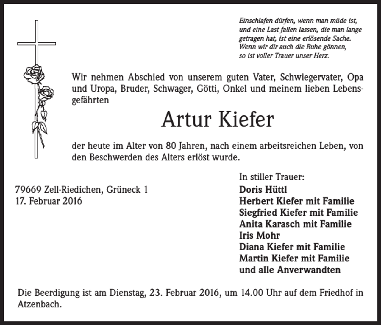 <p>Einschlafen dürfen, wenn man müde ist,<br />und eine Last fallen lassen, die man lange<br />getragen hat, ist eine erlösende Sache.<br />Wenn wir dir auch die Ruhe gönnen,<br />so ist voller Trauer unser Herz.</p><p>Wir nehmen Abschied von unserem guten Vater, Schwiegervater, Opa<br />und Uropa, Bruder, Schwager, Götti, Onkel und meinem lieben Lebensgefährten</p><p>Artur Kiefer</p><p>der heute im Alter von 80 Jahren, nach einem arbeitsreichen Leben, von<br />den Beschwerden des Alters erlöst wurde.<br />79669 Zell-Riedichen, Grüneck 7. Februar 2016</p><p>In stiller Trauer:<br />Doris Hüttl<br />Herbert Kiefer mit Familie<br />Siegfried Kiefer mit Familie<br />Anita Karasch mit Familie<br />Iris Mohr<br />Diana Kiefer mit Familie<br />Martin Kiefer mit Familie<br />und alle Anverwandten</p><p>Die Beerdigung ist am Dienstag, 23. Februar 2016, um 14.00 Uhr auf dem Friedhof in<br />Atzenbach.</p>