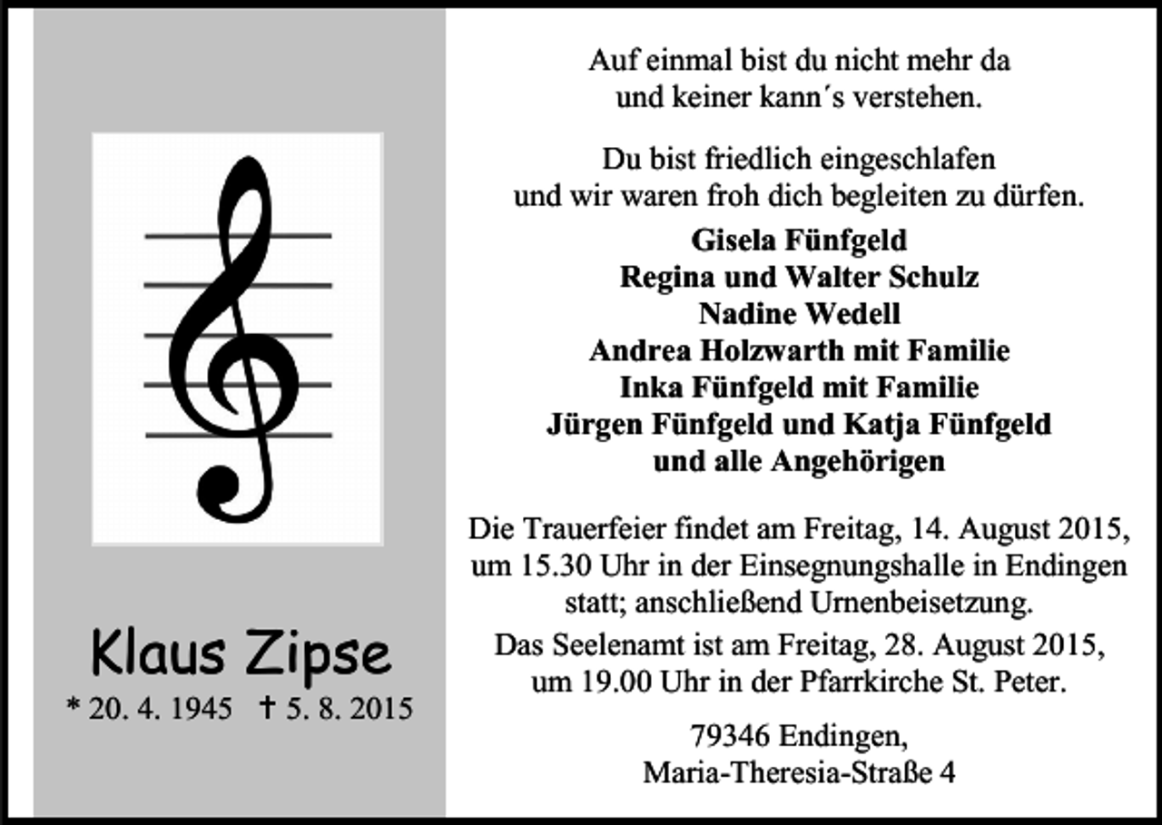 <p>Auf einmal bist du nicht mehr da<br />und keiner kann´s verstehen.<br />Du bist friedlich eingeschlafen<br />und wir waren froh dich begleiten zu dürfen.<br />Gisela Fünfgeld<br />Regina und Walter Schulz<br />Nadine Wedell<br />Andrea Holzwarth mit Familie<br />Inka Fünfgeld mit Familie<br />Jürgen Fünfgeld und Katja Fünfgeld<br />und alle Angehörigen</p><p>Klaus Zipse</p><p>* 20. 4. 1945  5. 8. 2015</p><p>Die Trauerfeier findet am Freitag, 14. August 2015,<br />um 15.30 Uhr in der Einsegnungshalle in Endingen<br />statt; anschließend Urnenbeisetzung.<br />Das Seelenamt ist am Freitag, 28. August 2015,<br />um 19.00 Uhr in der Pfarrkirche St. Peter.<br />79346 Endingen,<br />Maria-Theresia-Straße 4</p>