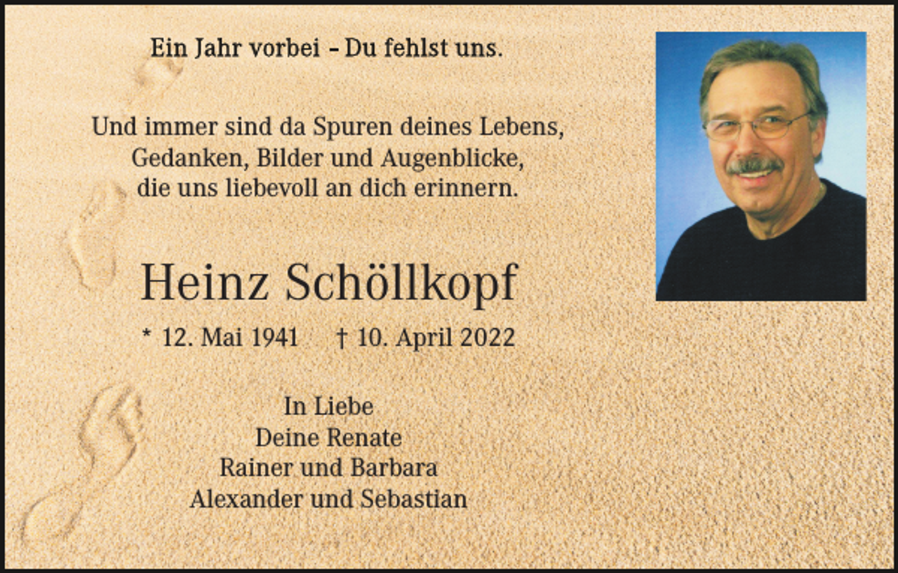 <p>Und immer sind da Spuren deines Lebens,<br />Gedanken, Bilder und Augenblicke,<br />die uns liebevoll an dich erinnern.</p><p>Heinz Schöllkopf<br />* 12. Mai 1941</p><p>† 10. April 2022</p><p>In Liebe<br />Deine Renate<br />Rainer und Barbara<br />Alexander und Sebastian</p>