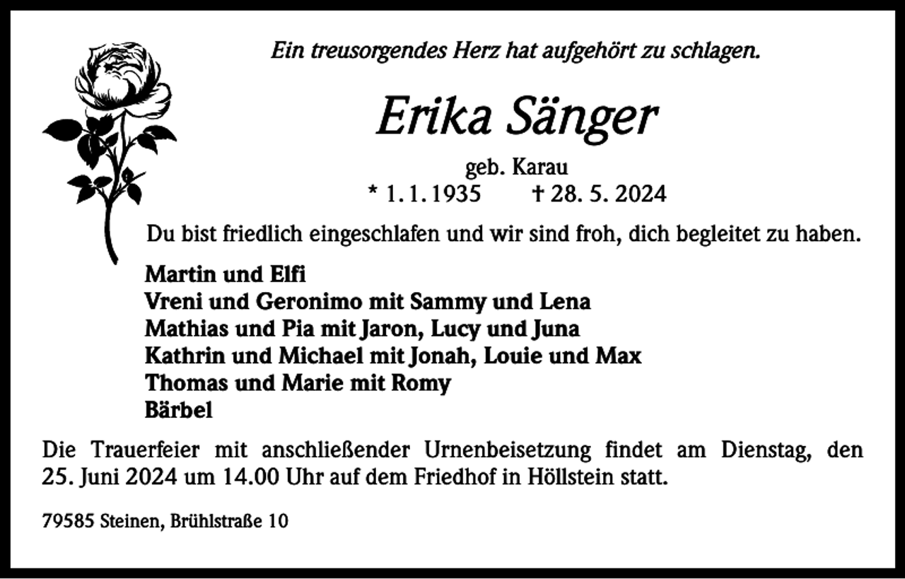 <p>Ein treusorgendes Herz hat aufgehört zu schlagen.</p><p>Erika Sänger<br />geb. Karau<br />* 1. 1. 1935 † 28. 5. 2024<br />Du bist friedlich eingeschlafen und wir sind froh, dich begleitet zu haben.<br />Martin und Elfi<br />Vreni und Geronimo mit Sammy und Lena<br />Mathias und Pia mit Jaron, Lucy und Juna<br />Kathrin und Michael mit Jonah, Louie und Max<br />Thomas und Marie mit Romy<br />Bärbel<br />Die Trauerfeier mit anschließender Urnenbeisetzung findet am Dienstag, den<br />25. Juni 2024 um 14.00 Uhr auf dem Friedhof in Höllstein statt.<br />79585 Steinen, Brühlstraße 10</p>