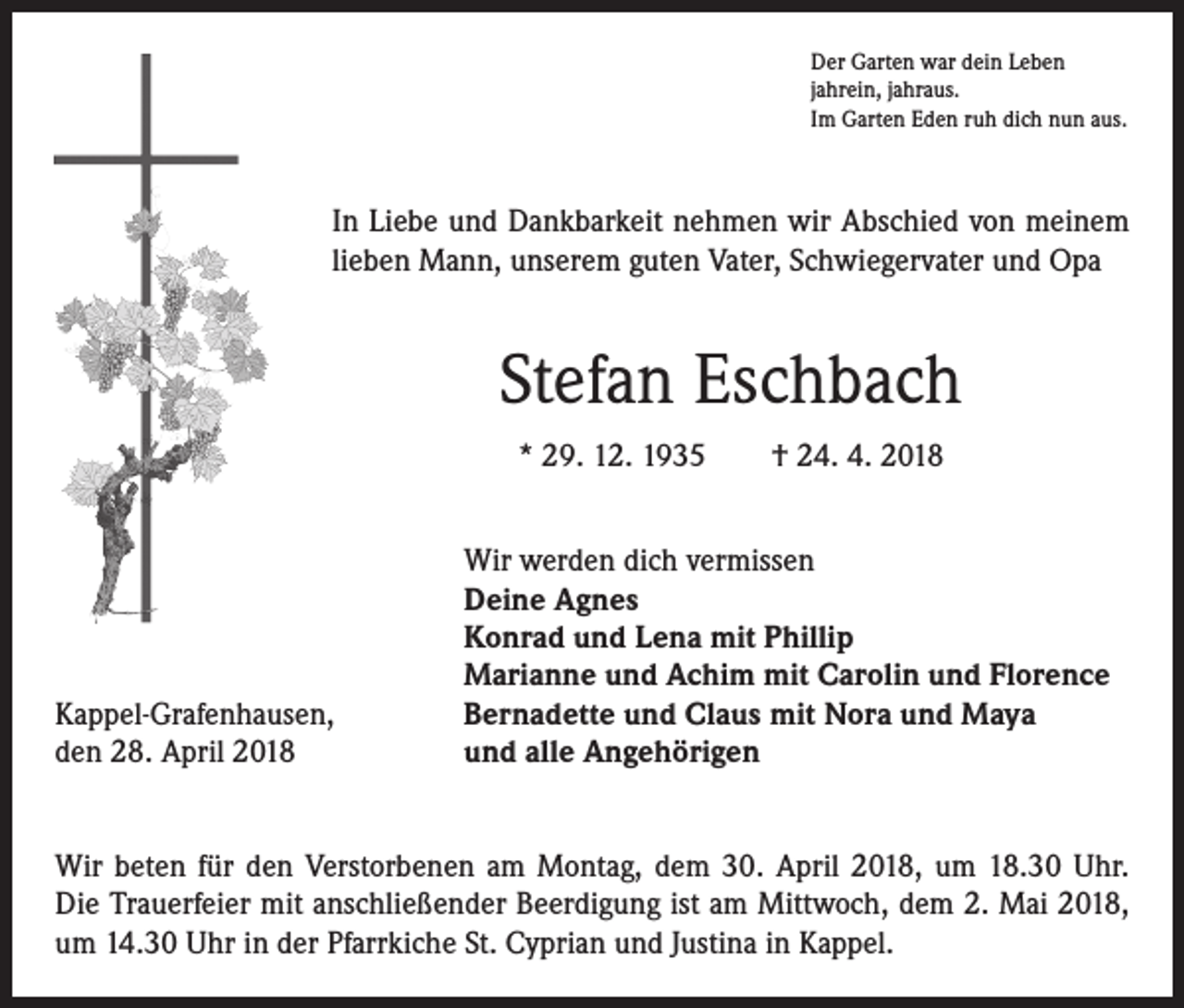<p>Der Garten war dein Leben<br />jahrein, jahraus.<br />Im Garten Eden ruh dich nun aus.</p><p>In Liebe und Dankbarkeit nehmen wir Abschied von meinem<br />lieben Mann, unserem guten Vater, Schwiegervater und Opa</p><p>Stefan Eschbach<br />* 29. 12. 1935 † 24. 4. 2018</p><p>Kappel-Grafenhausen,<br />den 28. April 2018</p><p>Wir werden dich vermissen<br />Deine Agnes<br />Konrad und Lena mit Phillip<br />Marianne und Achim mit Carolin und Florence<br />Bernadette und Claus mit Nora und Maya<br />und alle Angehörigen</p><p>Wir beten für den Verstorbenen am Montag, dem 30. April 2018, um 18.30 Uhr.<br />Die Trauerfeier mit anschließender Beerdigung ist am Mittwoch, dem 2. Mai 2018,<br />um 14.30 Uhr in der Pfarrkiche St. Cyprian und Justina in Kappel.</p>