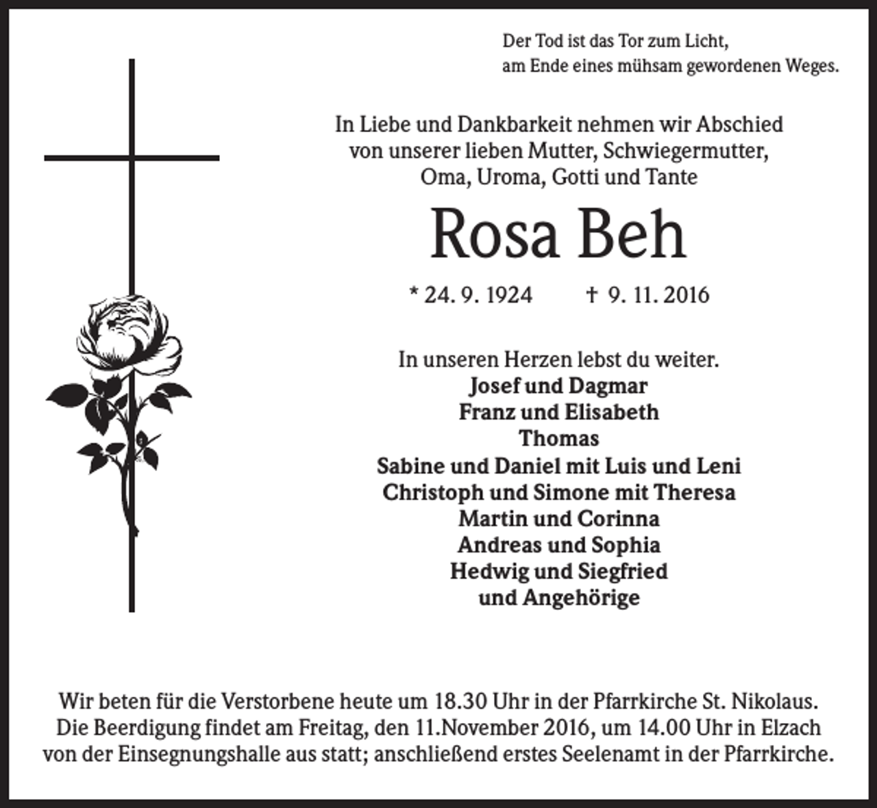 <p>Der Tod ist das Tor zum Licht,<br />am Ende eines mühsam gewordenen Weges.</p><p>In Liebe und Dankbarkeit nehmen wir Abschied<br />von unserer lieben Mutter, Schwiegermutter,<br />Oma, Uroma, Gotti und Tante</p><p>Rosa Beh<br />* 24. 9. 1924</p><p>† 9. 11. 2016</p><p>In unseren Herzen lebst du weiter.<br />Josef und Dagmar<br />Franz und Elisabeth<br />Thomas<br />Sabine und Daniel mit Luis und Leni<br />Christoph und Simone mit Theresa<br />Martin und Corinna<br />Andreas und Sophia<br />Hedwig und Siegfried<br />und Angehörige</p><p>Wir beten für die Verstorbene heute um 18.30 Uhr in der Pfarrkirche St. Nikolaus.<br />Die Beerdigung findet am Freitag, den 11.November 2016, um 14.00 Uhr in Elzach<br />von der Einsegnungshalle aus statt; anschließend erstes Seelenamt in der Pfarrkirche.</p>