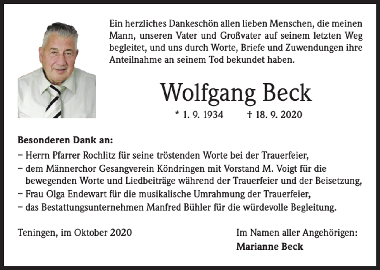 <p>Ein herzliches Dankeschön allen lieben Menschen, die meinen<br />Mann, unseren Vater und Großvater auf seinem letzten Weg<br />begleitet, und uns durch Worte, Briefe und Zuwendungen ihre<br />Anteilnahme an seinem Tod bekundet haben.</p><p>Wolfgang Beck<br />* 1. 9. 1934</p><p>† 18. 9. 2020</p><p>Besonderen Dank an:<br />– Herrn Pfarrer Rochlitz für seine tröstenden Worte bei der Trauerfeier,<br />– dem Männerchor Gesangverein Köndringen mit Vorstand M. Voigt für die<br />­bewegenden Worte und Liedbeiträge während der Trauerfeier und der Beisetzung,<br />– Frau Olga Endewart für die musikalische Umrahmung der Trauerfeier,<br />– das Bestattungsunternehmen Manfred Bühler für die würdevolle Begleitung.<br />Teningen, im Oktober 2020</p><p>Im Namen aller Angehörigen:<br />Marianne Beck</p>
