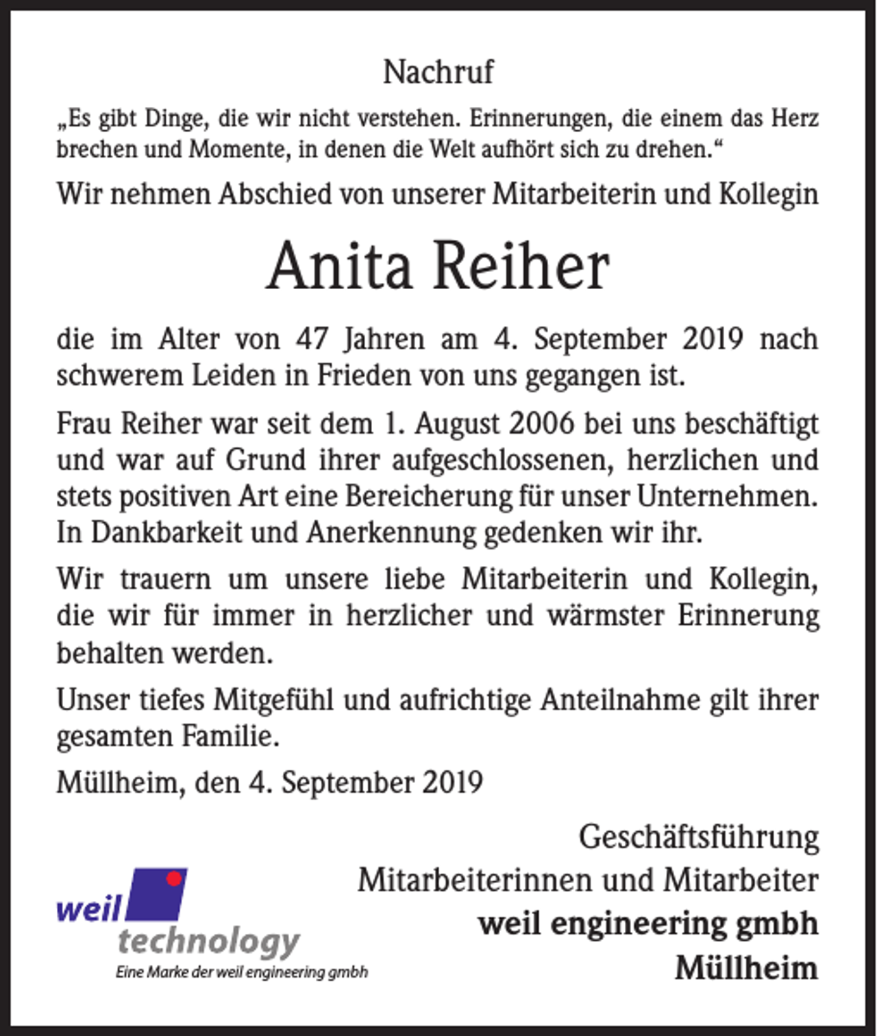 <p>Nachruf<br />„Es gibt Dinge, die wir nicht verstehen. Erinnerungen, die einem das Herz<br />brechen und Momente, in denen die Welt aufhört sich zu drehen.“</p><p>Wir nehmen Abschied von unserer Mitarbeiterin und Kollegin</p><p>Anita Reiher<br />die im Alter von 47 Jahren am 4. September 2019 nach<br />­schwerem Leiden in Frieden von uns gegangen ist.<br />Frau Reiher war seit dem 1. August 2006 bei uns beschäftigt<br />und war auf Grund ihrer aufgeschlossenen, herzlichen und<br />stets positiven Art eine Bereicherung für unser Unternehmen.<br />In Dankbarkeit und Anerkennung gedenken wir ihr.<br />Wir trauern um unsere liebe Mitarbeiterin und Kollegin,<br />die wir für immer in herzlicher und wärmster Erinnerung<br />­be­halten werden.<br />Unser tiefes Mitgefühl und aufrichtige Anteilnahme gilt ihrer<br />gesamten Familie.<br />Müllheim, den 4. September 2019</p><p>Geschäftsführung<br />Mitarbeiterinnen und Mitarbeiter<br />weil engineering gmbh<br />Eine Marke der weil engineering gmbh<br />Müllheim</p>